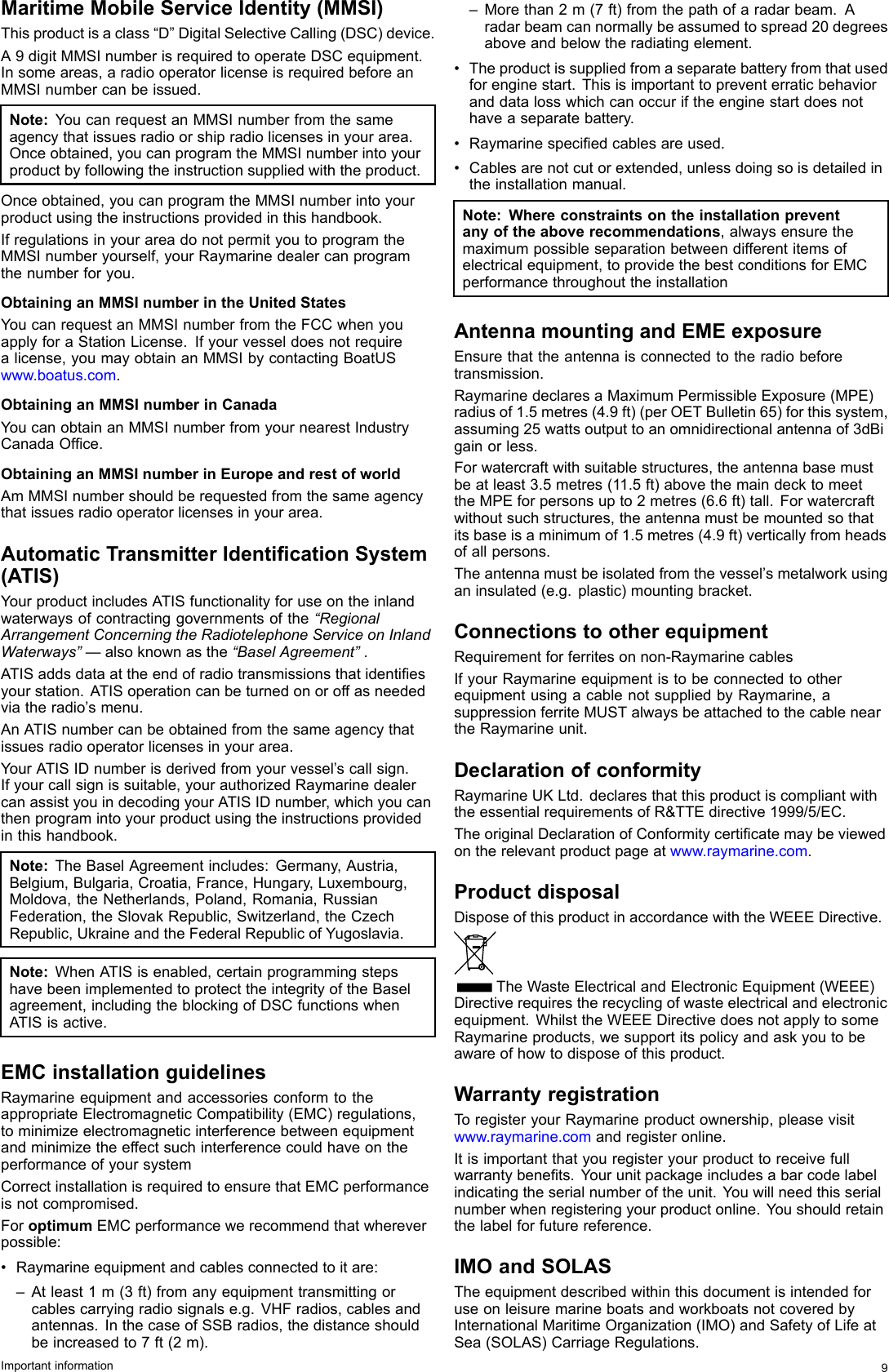 MaritimeMobileServiceIdentity(MMSI)Thisproductisaclass“D”DigitalSelectiveCalling(DSC)device.A9digitMMSInumberisrequiredtooperateDSCequipment.Insomeareas,aradiooperatorlicenseisrequiredbeforeanMMSInumbercanbeissued.Note:YoucanrequestanMMSInumberfromthesameagencythatissuesradioorshipradiolicensesinyourarea.Onceobtained,youcanprogramtheMMSInumberintoyourproductbyfollowingtheinstructionsuppliedwiththeproduct.Onceobtained,youcanprogramtheMMSInumberintoyourproductusingtheinstructionsprovidedinthishandbook.IfregulationsinyourareadonotpermityoutoprogramtheMMSInumberyourself,yourRaymarinedealercanprogramthenumberforyou.ObtaininganMMSInumberintheUnitedStatesYoucanrequestanMMSInumberfromtheFCCwhenyouapplyforaStationLicense.Ifyourvesseldoesnotrequirealicense,youmayobtainanMMSIbycontactingBoatUSwww.boatus.com.ObtaininganMMSInumberinCanadaYoucanobtainanMMSInumberfromyournearestIndustryCanadaOfce.ObtaininganMMSInumberinEuropeandrestofworldAmMMSInumbershouldberequestedfromthesameagencythatissuesradiooperatorlicensesinyourarea.AutomaticTransmitterIdenticationSystem(ATIS)YourproductincludesATISfunctionalityforuseontheinlandwaterwaysofcontractinggovernmentsofthe“RegionalArrangementConcerningtheRadiotelephoneServiceonInlandWaterways”—alsoknownasthe“BaselAgreement”.ATISaddsdataattheendofradiotransmissionsthatidentiesyourstation.ATISoperationcanbeturnedonoroffasneededviatheradio’smenu.AnATISnumbercanbeobtainedfromthesameagencythatissuesradiooperatorlicensesinyourarea.YourATISIDnumberisderivedfromyourvessel’scallsign.Ifyourcallsignissuitable,yourauthorizedRaymarinedealercanassistyouindecodingyourATISIDnumber,whichyoucanthenprogramintoyourproductusingtheinstructionsprovidedinthishandbook.Note:TheBaselAgreementincludes:Germany,Austria,Belgium,Bulgaria,Croatia,France,Hungary,Luxembourg,Moldova,theNetherlands,Poland,Romania,RussianFederation,theSlovakRepublic,Switzerland,theCzechRepublic,UkraineandtheFederalRepublicofYugoslavia.Note:WhenATISisenabled,certainprogrammingstepshavebeenimplementedtoprotecttheintegrityoftheBaselagreement,includingtheblockingofDSCfunctionswhenATISisactive.EMCinstallationguidelinesRaymarineequipmentandaccessoriesconformtotheappropriateElectromagneticCompatibility(EMC)regulations,tominimizeelectromagneticinterferencebetweenequipmentandminimizetheeffectsuchinterferencecouldhaveontheperformanceofyoursystemCorrectinstallationisrequiredtoensurethatEMCperformanceisnotcompromised.ForoptimumEMCperformancewerecommendthatwhereverpossible:•Raymarineequipmentandcablesconnectedtoitare:–Atleast1m(3ft)fromanyequipmenttransmittingorcablescarryingradiosignalse.g.VHFradios,cablesandantennas.InthecaseofSSBradios,thedistanceshouldbeincreasedto7ft(2m).–Morethan2m(7ft)fromthepathofaradarbeam.Aradarbeamcannormallybeassumedtospread20degreesaboveandbelowtheradiatingelement.•Theproductissuppliedfromaseparatebatteryfromthatusedforenginestart.Thisisimportanttopreventerraticbehavioranddatalosswhichcanoccuriftheenginestartdoesnothaveaseparatebattery.•Raymarinespeciedcablesareused.•Cablesarenotcutorextended,unlessdoingsoisdetailedintheinstallationmanual.Note:Whereconstraintsontheinstallationpreventanyoftheaboverecommendations,alwaysensurethemaximumpossibleseparationbetweendifferentitemsofelectricalequipment,toprovidethebestconditionsforEMCperformancethroughouttheinstallationAntennamountingandEMEexposureEnsurethattheantennaisconnectedtotheradiobeforetransmission.RaymarinedeclaresaMaximumPermissibleExposure(MPE)radiusof1.5metres(4.9ft)(perOETBulletin65)forthissystem,assuming25wattsoutputtoanomnidirectionalantennaof3dBigainorless.Forwatercraftwithsuitablestructures,theantennabasemustbeatleast3.5metres(11.5ft)abovethemaindecktomeettheMPEforpersonsupto2metres(6.6ft)tall.Forwatercraftwithoutsuchstructures,theantennamustbemountedsothatitsbaseisaminimumof1.5metres(4.9ft)verticallyfromheadsofallpersons.Theantennamustbeisolatedfromthevessel’smetalworkusinganinsulated(e.g.plastic)mountingbracket.ConnectionstootherequipmentRequirementforferritesonnon-RaymarinecablesIfyourRaymarineequipmentistobeconnectedtootherequipmentusingacablenotsuppliedbyRaymarine,asuppressionferriteMUSTalwaysbeattachedtothecableneartheRaymarineunit.DeclarationofconformityRaymarineUKLtd.declaresthatthisproductiscompliantwiththeessentialrequirementsofR&amp;TTEdirective1999/5/EC.TheoriginalDeclarationofConformitycerticatemaybeviewedontherelevantproductpageatwww.raymarine.com.ProductdisposalDisposeofthisproductinaccordancewiththeWEEEDirective.TheWasteElectricalandElectronicEquipment(WEEE)Directiverequirestherecyclingofwasteelectricalandelectronicequipment.WhilsttheWEEEDirectivedoesnotapplytosomeRaymarineproducts,wesupportitspolicyandaskyoutobeawareofhowtodisposeofthisproduct.WarrantyregistrationToregisteryourRaymarineproductownership,pleasevisitwww.raymarine.comandregisteronline.Itisimportantthatyouregisteryourproducttoreceivefullwarrantybenets.Yourunitpackageincludesabarcodelabelindicatingtheserialnumberoftheunit.Youwillneedthisserialnumberwhenregisteringyourproductonline.Youshouldretainthelabelforfuturereference.IMOandSOLASTheequipmentdescribedwithinthisdocumentisintendedforuseonleisuremarineboatsandworkboatsnotcoveredbyInternationalMaritimeOrganization(IMO)andSafetyofLifeatSea(SOLAS)CarriageRegulations.Importantinformation9