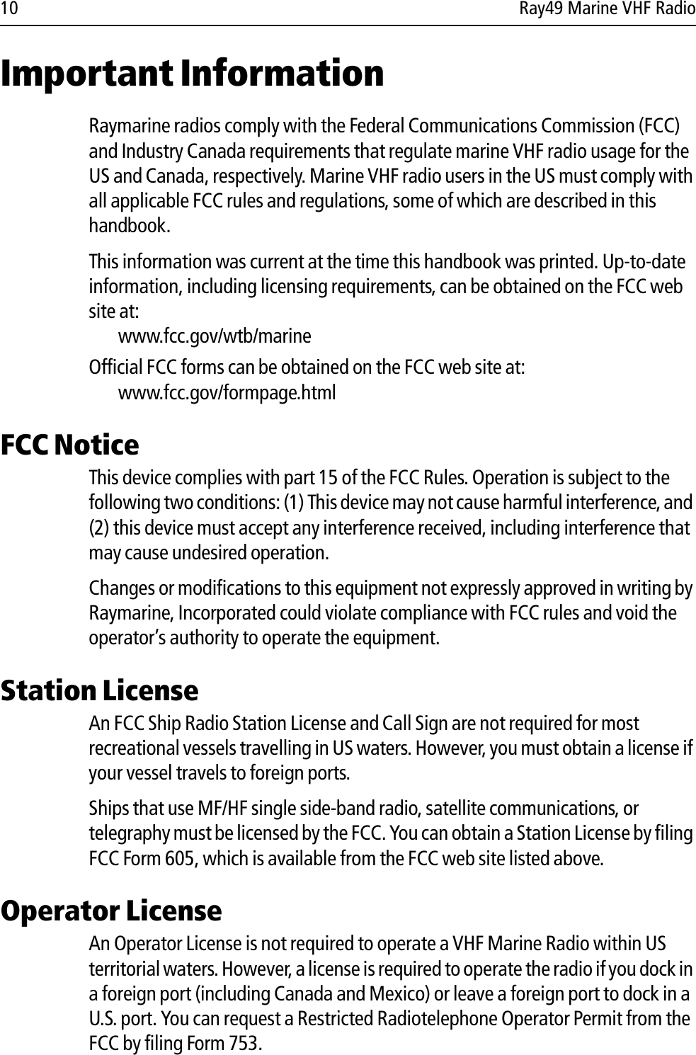 10 Ray49 Marine VHF RadioImportant InformationRaymarine radios comply with the Federal Communications Commission (FCC) and Industry Canada requirements that regulate marine VHF radio usage for the US and Canada, respectively. Marine VHF radio users in the US must comply with all applicable FCC rules and regulations, some of which are described in this handbook. This information was current at the time this handbook was printed. Up-to-date information, including licensing requirements, can be obtained on the FCC web site at:www.fcc.gov/wtb/marineOfficial FCC forms can be obtained on the FCC web site at:www.fcc.gov/formpage.htmlFCC NoticeThis device complies with part 15 of the FCC Rules. Operation is subject to the following two conditions: (1) This device may not cause harmful interference, and (2) this device must accept any interference received, including interference that may cause undesired operation. Changes or modifications to this equipment not expressly approved in writing by Raymarine, Incorporated could violate compliance with FCC rules and void the operator’s authority to operate the equipment.Station LicenseAn FCC Ship Radio Station License and Call Sign are not required for most recreational vessels travelling in US waters. However, you must obtain a license if your vessel travels to foreign ports.Ships that use MF/HF single side-band radio, satellite communications, or telegraphy must be licensed by the FCC. You can obtain a Station License by filing FCC Form 605, which is available from the FCC web site listed above.Operator LicenseAn Operator License is not required to operate a VHF Marine Radio within US territorial waters. However, a license is required to operate the radio if you dock in a foreign port (including Canada and Mexico) or leave a foreign port to dock in a U.S. port. You can request a Restricted Radiotelephone Operator Permit from the FCC by filing Form 753.