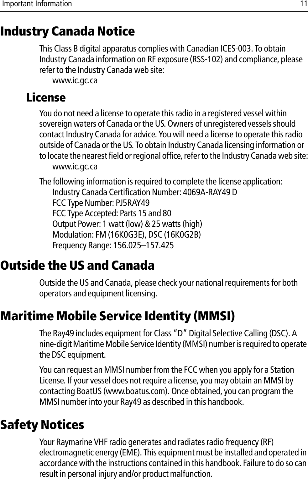  Important Information 11Industry Canada NoticeThis Class B digital apparatus complies with Canadian ICES-003. To obtain Industry Canada information on RF exposure (RSS-102) and compliance, please refer to the Industry Canada web site:www.ic.gc.caLicenseYou do not need a license to operate this radio in a registered vessel within sovereign waters of Canada or the US. Owners of unregistered vessels should contact Industry Canada for advice. You will need a license to operate this radio outside of Canada or the US. To obtain Industry Canada licensing information or to locate the nearest field or regional office, refer to the Industry Canada web site:www.ic.gc.caThe following information is required to complete the license application:Industry Canada Certification Number: 4069A-RAY49 DFCC Type Number: PJ5RAY49FCC Type Accepted: Parts 15 and 80Output Power: 1 watt (low) &amp; 25 watts (high)Modulation: FM (16K0G3E), DSC (16K0G2B)Frequency Range: 156.025–157.425Outside the US and CanadaOutside the US and Canada, please check your national requirements for both operators and equipment licensing. Maritime Mobile Service Identity (MMSI)The Ray49 includes equipment for Class “D” Digital Selective Calling (DSC). A nine-digit Maritime Mobile Service Identity (MMSI) number is required to operate the DSC equipment.  You can request an MMSI number from the FCC when you apply for a Station License. If your vessel does not require a license, you may obtain an MMSI by contacting BoatUS (www.boatus.com). Once obtained, you can program the MMSI number into your Ray49 as described in this handbook.Safety NoticesYour Raymarine VHF radio generates and radiates radio frequency (RF) electromagnetic energy (EME). This equipment must be installed and operated in accordance with the instructions contained in this handbook. Failure to do so can result in personal injury and/or product malfunction.