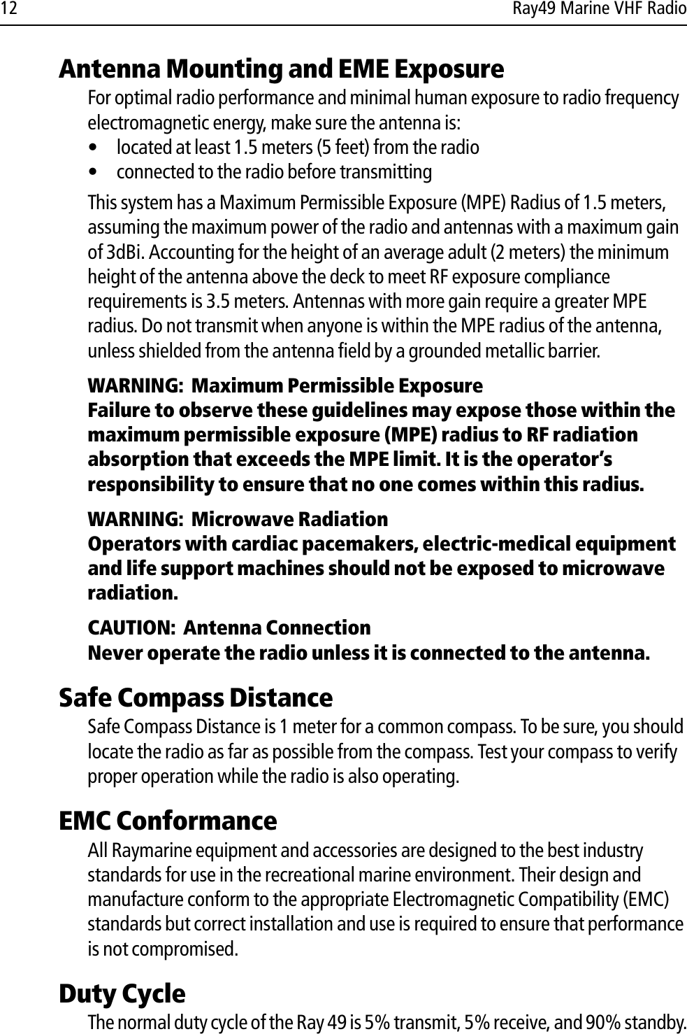 12 Ray49 Marine VHF RadioAntenna Mounting and EME ExposureFor optimal radio performance and minimal human exposure to radio frequency electromagnetic energy, make sure the antenna is:• located at least 1.5 meters (5 feet) from the radio• connected to the radio before transmittingThis system has a Maximum Permissible Exposure (MPE) Radius of 1.5 meters, assuming the maximum power of the radio and antennas with a maximum gain of 3dBi. Accounting for the height of an average adult (2 meters) the minimum height of the antenna above the deck to meet RF exposure compliance requirements is 3.5 meters. Antennas with more gain require a greater MPE radius. Do not transmit when anyone is within the MPE radius of the antenna, unless shielded from the antenna field by a grounded metallic barrier.WARNING:  Maximum Permissible ExposureFailure to observe these guidelines may expose those within the maximum permissible exposure (MPE) radius to RF radiation absorption that exceeds the MPE limit. It is the operator’s responsibility to ensure that no one comes within this radius.WARNING:  Microwave RadiationOperators with cardiac pacemakers, electric-medical equipment and life support machines should not be exposed to microwave radiation.CAUTION:  Antenna ConnectionNever operate the radio unless it is connected to the antenna.Safe Compass DistanceSafe Compass Distance is 1 meter for a common compass. To be sure, you should locate the radio as far as possible from the compass. Test your compass to verify proper operation while the radio is also operating.EMC ConformanceAll Raymarine equipment and accessories are designed to the best industry standards for use in the recreational marine environment. Their design and manufacture conform to the appropriate Electromagnetic Compatibility (EMC) standards but correct installation and use is required to ensure that performance is not compromised.Duty CycleThe normal duty cycle of the Ray 49 is 5% transmit, 5% receive, and 90% standby.