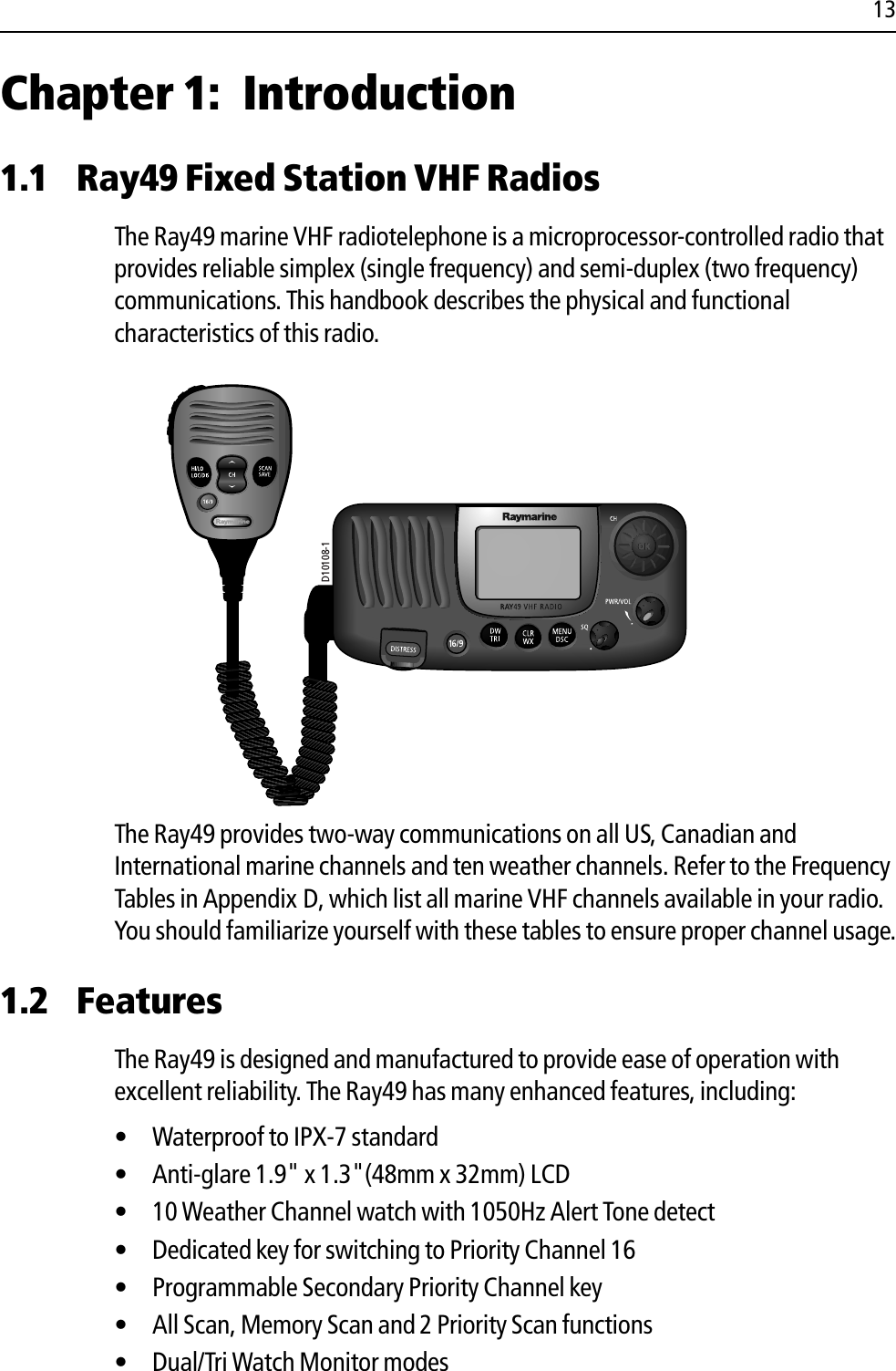 13Chapter 1: Introduction1.1 Ray49 Fixed Station VHF RadiosThe Ray49 marine VHF radiotelephone is a microprocessor-controlled radio that provides reliable simplex (single frequency) and semi-duplex (two frequency) communications. This handbook describes the physical and functional characteristics of this radio.            The Ray49 provides two-way communications on all US, Canadian and International marine channels and ten weather channels. Refer to the Frequency Tables in Appendix D, which list all marine VHF channels available in your radio. You should familiarize yourself with these tables to ensure proper channel usage.1.2 FeaturesThe Ray49 is designed and manufactured to provide ease of operation with excellent reliability. The Ray49 has many enhanced features, including:• Waterproof to IPX-7 standard • Anti-glare 1.9&quot; x 1.3&quot;(48mm x 32mm) LCD• 10 Weather Channel watch with 1050Hz Alert Tone detect• Dedicated key for switching to Priority Channel 16• Programmable Secondary Priority Channel key• All Scan, Memory Scan and 2 Priority Scan functions• Dual/Tri Watch Monitor modesD10108-1