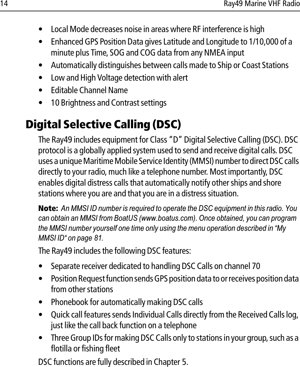 14 Ray49 Marine VHF Radio• Local Mode decreases noise in areas where RF interference is high• Enhanced GPS Position Data gives Latitude and Longitude to 1/10,000 of a minute plus Time, SOG and COG data from any NMEA input• Automatically distinguishes between calls made to Ship or Coast Stations• Low and High Voltage detection with alert• Editable Channel Name• 10 Brightness and Contrast settingsDigital Selective Calling (DSC)The Ray49 includes equipment for Class “D” Digital Selective Calling (DSC). DSC protocol is a globally applied system used to send and receive digital calls. DSC uses a unique Maritime Mobile Service Identity (MMSI) number to direct DSC calls directly to your radio, much like a telephone number. Most importantly, DSC enables digital distress calls that automatically notify other ships and shore stations where you are and that you are in a distress situation.Note:  An MMSI ID number is required to operate the DSC equipment in this radio. You can obtain an MMSI from BoatUS (www.boatus.com). Once obtained, you can program the MMSI number yourself one time only using the menu operation described in “My MMSI ID“ on page 81. The Ray49 includes the following DSC features:• Separate receiver dedicated to handling DSC Calls on channel 70• Position Request function sends GPS position data to or receives position data from other stations• Phonebook for automatically making DSC calls• Quick call features sends Individual Calls directly from the Received Calls log, just like the call back function on a telephone• Three Group IDs for making DSC Calls only to stations in your group, such as a flotilla or fishing fleetDSC functions are fully described in Chapter 5.