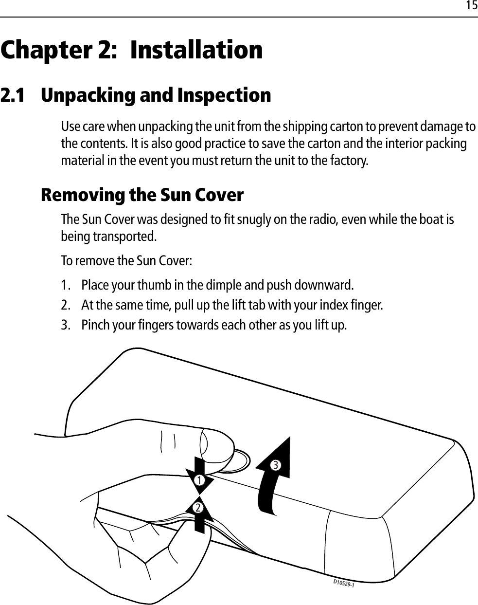 15Chapter 2: Installation2.1 Unpacking and InspectionUse care when unpacking the unit from the shipping carton to prevent damage to the contents. It is also good practice to save the carton and the interior packing material in the event you must return the unit to the factory.Removing the Sun Cover The Sun Cover was designed to fit snugly on the radio, even while the boat is being transported. To remove the Sun Cover:1. Place your thumb in the dimple and push downward.2. At the same time, pull up the lift tab with your index finger.3. Pinch your fingers towards each other as you lift up.            D10529-1