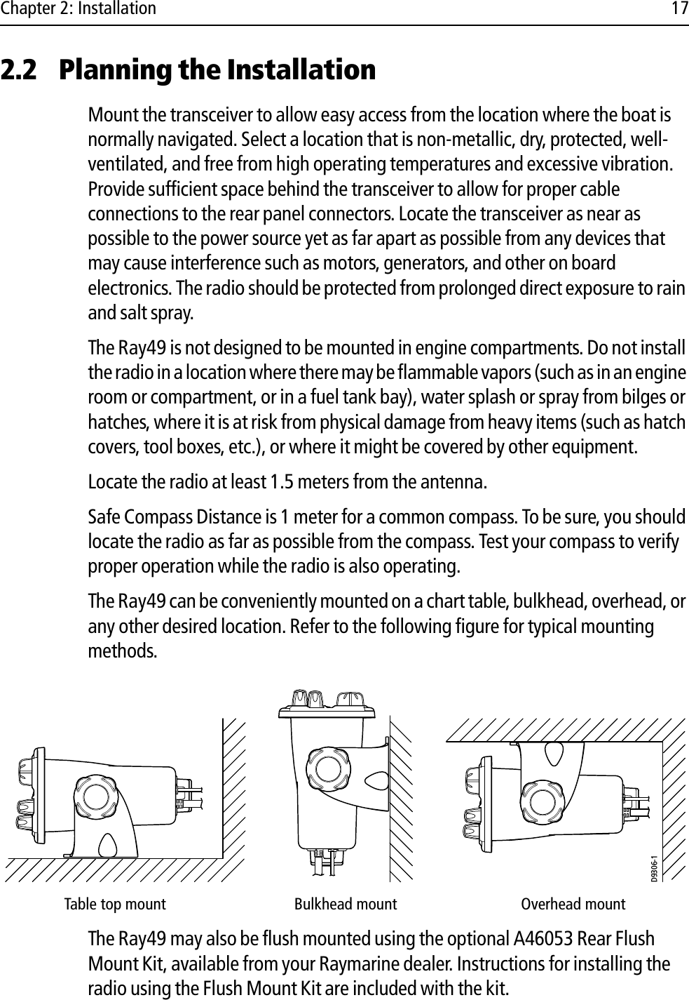 Chapter 2: Installation 172.2 Planning the InstallationMount the transceiver to allow easy access from the location where the boat is normally navigated. Select a location that is non-metallic, dry, protected, well-ventilated, and free from high operating temperatures and excessive vibration. Provide sufficient space behind the transceiver to allow for proper cable connections to the rear panel connectors. Locate the transceiver as near as possible to the power source yet as far apart as possible from any devices that may cause interference such as motors, generators, and other on board electronics. The radio should be protected from prolonged direct exposure to rain and salt spray.The Ray49 is not designed to be mounted in engine compartments. Do not install the radio in a location where there may be flammable vapors (such as in an engine room or compartment, or in a fuel tank bay), water splash or spray from bilges or hatches, where it is at risk from physical damage from heavy items (such as hatch covers, tool boxes, etc.), or where it might be covered by other equipment. Locate the radio at least 1.5 meters from the antenna.Safe Compass Distance is 1 meter for a common compass. To be sure, you should locate the radio as far as possible from the compass. Test your compass to verify proper operation while the radio is also operating.The Ray49 can be conveniently mounted on a chart table, bulkhead, overhead, or any other desired location. Refer to the following figure for typical mounting methods.            The Ray49 may also be flush mounted using the optional A46053 Rear Flush Mount Kit, available from your Raymarine dealer. Instructions for installing the radio using the Flush Mount Kit are included with the kit.Table top mount Bulkhead mount Overhead mountD9306-1