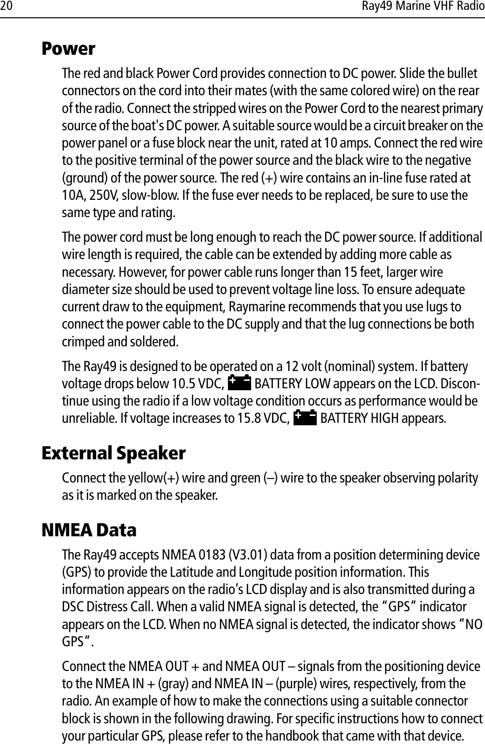 20 Ray49 Marine VHF RadioPower The red and black Power Cord provides connection to DC power. Slide the bullet connectors on the cord into their mates (with the same colored wire) on the rear of the radio. Connect the stripped wires on the Power Cord to the nearest primary source of the boat&apos;s DC power. A suitable source would be a circuit breaker on the power panel or a fuse block near the unit, rated at 10 amps. Connect the red wire to the positive terminal of the power source and the black wire to the negative (ground) of the power source. The red (+) wire contains an in-line fuse rated at 10A, 250V, slow-blow. If the fuse ever needs to be replaced, be sure to use the same type and rating.The power cord must be long enough to reach the DC power source. If additional wire length is required, the cable can be extended by adding more cable as necessary. However, for power cable runs longer than 15 feet, larger wire diameter size should be used to prevent voltage line loss. To ensure adequate current draw to the equipment, Raymarine recommends that you use lugs to connect the power cable to the DC supply and that the lug connections be both crimped and soldered. The Ray49 is designed to be operated on a 12 volt (nominal) system. If battery voltage drops below 10.5 VDC,   BATTERY LOW appears on the LCD. Discon-tinue using the radio if a low voltage condition occurs as performance would be unreliable. If voltage increases to 15.8 VDC,   BATTERY HIGH appears. External Speaker Connect the yellow(+) wire and green (–) wire to the speaker observing polarity as it is marked on the speaker. NMEA DataThe Ray49 accepts NMEA 0183 (V3.01) data from a position determining device (GPS) to provide the Latitude and Longitude position information. This information appears on the radio’s LCD display and is also transmitted during a DSC Distress Call. When a valid NMEA signal is detected, the “GPS” indicator appears on the LCD. When no NMEA signal is detected, the indicator shows “NO GPS”. Connect the NMEA OUT + and NMEA OUT – signals from the positioning device to the NMEA IN + (gray) and NMEA IN – (purple) wires, respectively, from the radio. An example of how to make the connections using a suitable connector block is shown in the following drawing. For specific instructions how to connect your particular GPS, please refer to the handbook that came with that device. 