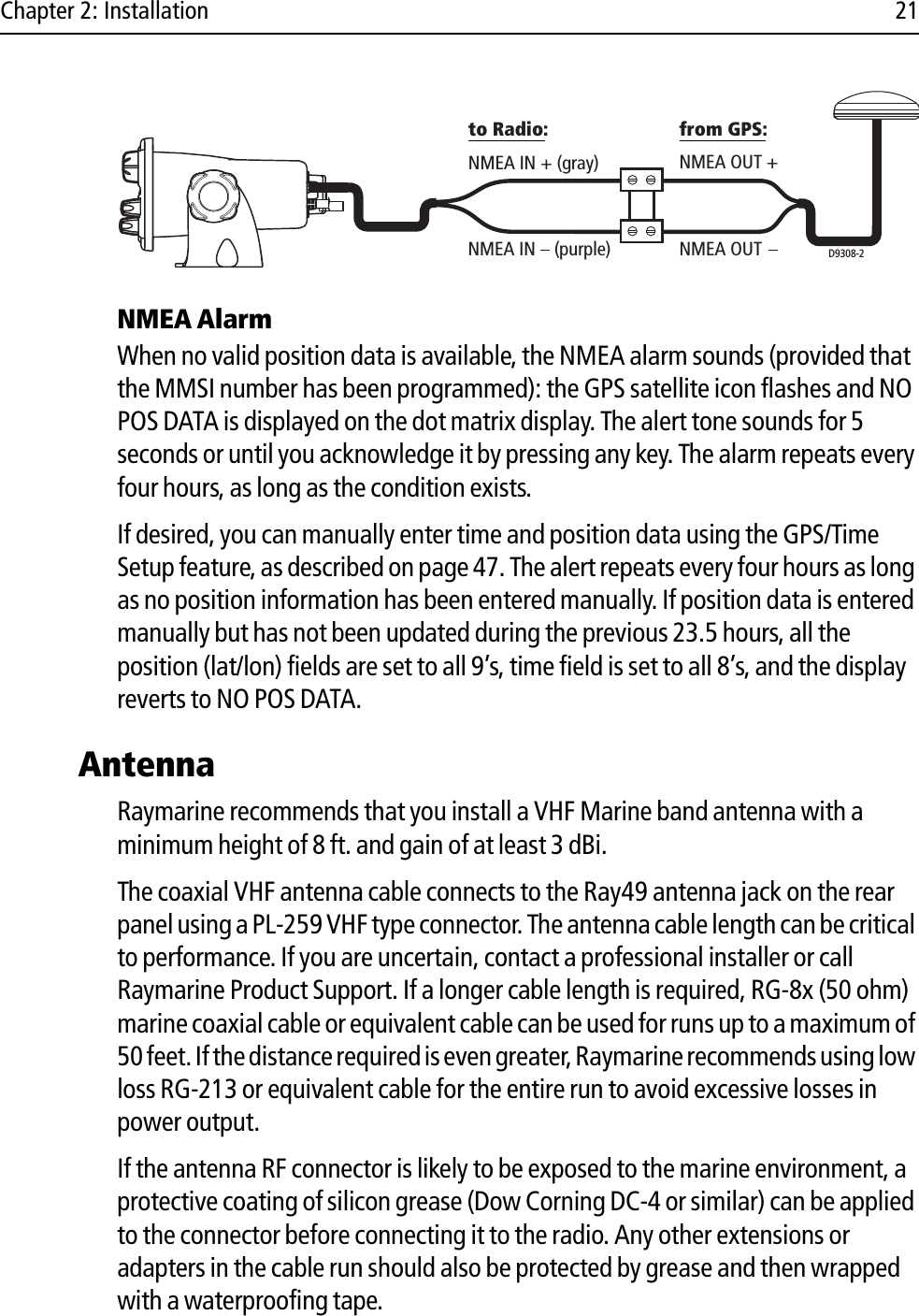 Chapter 2: Installation 21            NMEA AlarmWhen no valid position data is available, the NMEA alarm sounds (provided that the MMSI number has been programmed): the GPS satellite icon flashes and NO POS DATA is displayed on the dot matrix display. The alert tone sounds for 5 seconds or until you acknowledge it by pressing any key. The alarm repeats every four hours, as long as the condition exists. If desired, you can manually enter time and position data using the GPS/Time Setup feature, as described on page 47. The alert repeats every four hours as long as no position information has been entered manually. If position data is entered manually but has not been updated during the previous 23.5 hours, all the position (lat/lon) fields are set to all 9’s, time field is set to all 8’s, and the display reverts to NO POS DATA.AntennaRaymarine recommends that you install a VHF Marine band antenna with a minimum height of 8 ft. and gain of at least 3 dBi. The coaxial VHF antenna cable connects to the Ray49 antenna jack on the rear panel using a PL-259 VHF type connector. The antenna cable length can be critical to performance. If you are uncertain, contact a professional installer or call Raymarine Product Support. If a longer cable length is required, RG-8x (50 ohm) marine coaxial cable or equivalent cable can be used for runs up to a maximum of 50 feet. If the distance required is even greater, Raymarine recommends using low loss RG-213 or equivalent cable for the entire run to avoid excessive losses in power output.If the antenna RF connector is likely to be exposed to the marine environment, a protective coating of silicon grease (Dow Corning DC-4 or similar) can be applied to the connector before connecting it to the radio. Any other extensions or adapters in the cable run should also be protected by grease and then wrapped with a waterproofing tape.D9308-2NMEA IN + (gray) NMEA OUT +NMEA OUTto Radio: from GPS:NMEA IN    (purple)