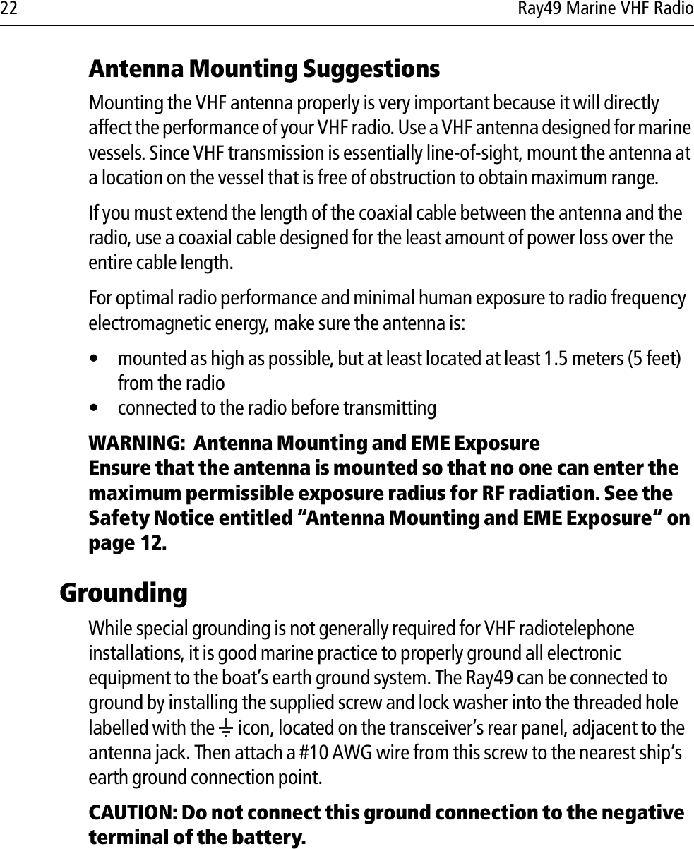 22 Ray49 Marine VHF RadioAntenna Mounting SuggestionsMounting the VHF antenna properly is very important because it will directly affect the performance of your VHF radio. Use a VHF antenna designed for marine vessels. Since VHF transmission is essentially line-of-sight, mount the antenna at a location on the vessel that is free of obstruction to obtain maximum range.If you must extend the length of the coaxial cable between the antenna and the radio, use a coaxial cable designed for the least amount of power loss over the entire cable length.For optimal radio performance and minimal human exposure to radio frequency electromagnetic energy, make sure the antenna is:• mounted as high as possible, but at least located at least 1.5 meters (5 feet) from the radio• connected to the radio before transmittingWARNING:  Antenna Mounting and EME ExposureEnsure that the antenna is mounted so that no one can enter the maximum permissible exposure radius for RF radiation. See the Safety Notice entitled “Antenna Mounting and EME Exposure“ on page 12.GroundingWhile special grounding is not generally required for VHF radiotelephone installations, it is good marine practice to properly ground all electronic equipment to the boat’s earth ground system. The Ray49 can be connected to ground by installing the supplied screw and lock washer into the threaded hole labelled with the   icon, located on the transceiver’s rear panel, adjacent to the antenna jack. Then attach a #10 AWG wire from this screw to the nearest ship’s earth ground connection point. CAUTION: Do not connect this ground connection to the negative terminal of the battery.
