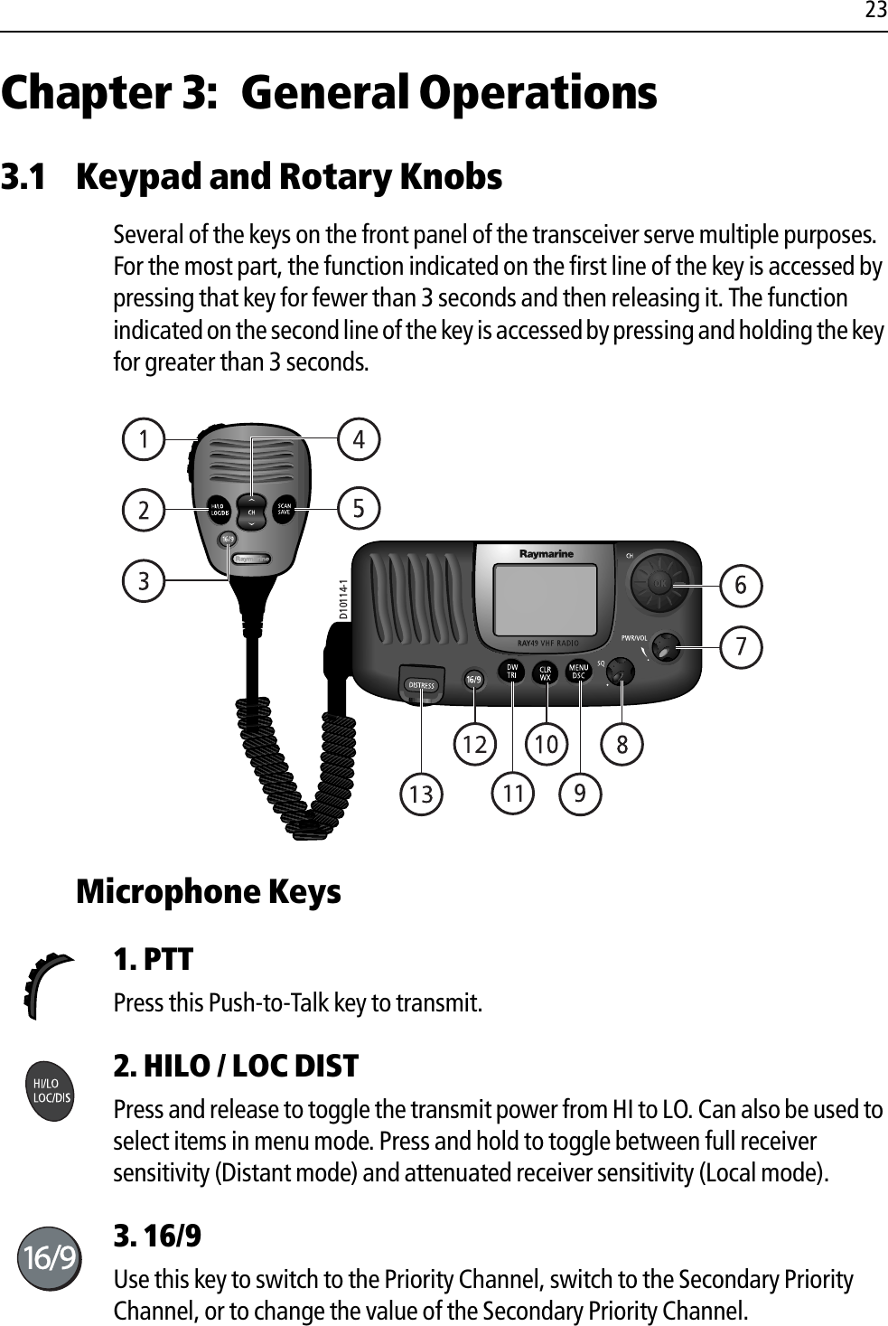 23Chapter 3: General Operations3.1 Keypad and Rotary KnobsSeveral of the keys on the front panel of the transceiver serve multiple purposes. For the most part, the function indicated on the first line of the key is accessed by pressing that key for fewer than 3 seconds and then releasing it. The function indicated on the second line of the key is accessed by pressing and holding the key for greater than 3 seconds.            Microphone Keys 1. PTTPress this Push-to-Talk key to transmit. 2. HILO / LOC DIST Press and release to toggle the transmit power from HI to LO. Can also be used to select items in menu mode. Press and hold to toggle between full receiver sensitivity (Distant mode) and attenuated receiver sensitivity (Local mode).3. 16/9Use this key to switch to the Priority Channel, switch to the Secondary Priority Channel, or to change the value of the Secondary Priority Channel.D10114-1