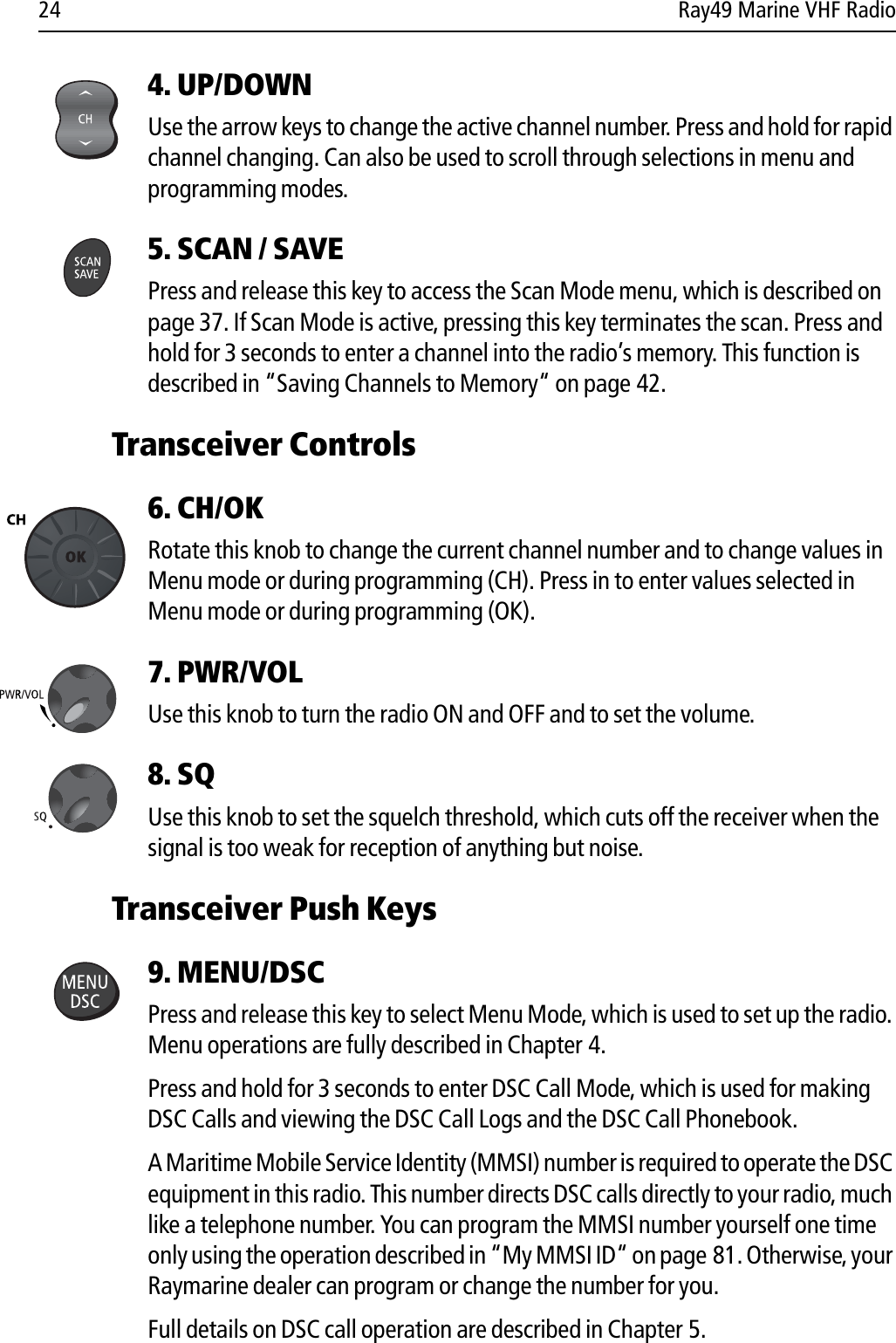 24 Ray49 Marine VHF Radio4. UP/DOWN  Use the arrow keys to change the active channel number. Press and hold for rapid channel changing. Can also be used to scroll through selections in menu and programming modes.5. SCAN / SAVEPress and release this key to access the Scan Mode menu, which is described on page 37. If Scan Mode is active, pressing this key terminates the scan. Press and hold for 3 seconds to enter a channel into the radio’s memory. This function is described in “Saving Channels to Memory“ on page 42.Transceiver Controls6. CH/OK Rotate this knob to change the current channel number and to change values in Menu mode or during programming (CH). Press in to enter values selected in Menu mode or during programming (OK).7. PWR/VOL Use this knob to turn the radio ON and OFF and to set the volume.8. SQ Use this knob to set the squelch threshold, which cuts off the receiver when the signal is too weak for reception of anything but noise.Transceiver Push Keys9. MENU/DSCPress and release this key to select Menu Mode, which is used to set up the radio. Menu operations are fully described in Chapter 4.Press and hold for 3 seconds to enter DSC Call Mode, which is used for making DSC Calls and viewing the DSC Call Logs and the DSC Call Phonebook.A Maritime Mobile Service Identity (MMSI) number is required to operate the DSC equipment in this radio. This number directs DSC calls directly to your radio, much like a telephone number. You can program the MMSI number yourself one time only using the operation described in “My MMSI ID“ on page 81. Otherwise, your Raymarine dealer can program or change the number for you. Full details on DSC call operation are described in Chapter 5.