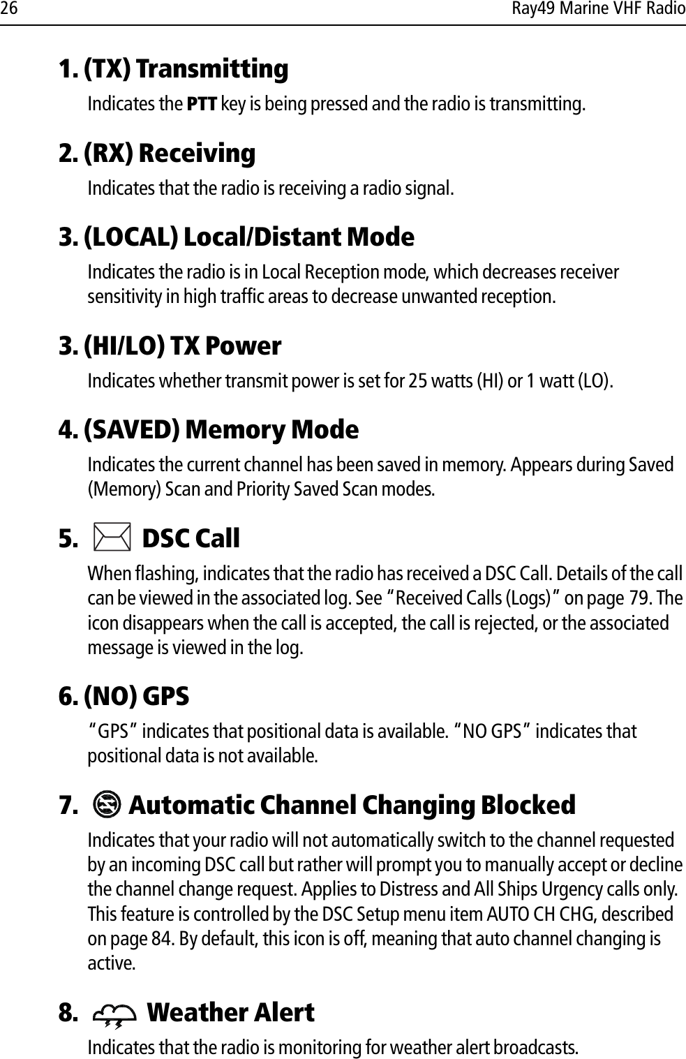 26 Ray49 Marine VHF Radio1. (TX) TransmittingIndicates the PTT key is being pressed and the radio is transmitting.2. (RX) ReceivingIndicates that the radio is receiving a radio signal.3. (LOCAL) Local/Distant ModeIndicates the radio is in Local Reception mode, which decreases receiver sensitivity in high traffic areas to decrease unwanted reception.3. (HI/LO) TX PowerIndicates whether transmit power is set for 25 watts (HI) or 1 watt (LO).4. (SAVED) Memory ModeIndicates the current channel has been saved in memory. Appears during Saved (Memory) Scan and Priority Saved Scan modes. 5.  DSC Call When flashing, indicates that the radio has received a DSC Call. Details of the call can be viewed in the associated log. See “Received Calls (Logs)” on page 79. The icon disappears when the call is accepted, the call is rejected, or the associated message is viewed in the log.6. (NO) GPS“GPS” indicates that positional data is available. “NO GPS” indicates that positional data is not available.7.  Automatic Channel Changing BlockedIndicates that your radio will not automatically switch to the channel requested by an incoming DSC call but rather will prompt you to manually accept or decline the channel change request. Applies to Distress and All Ships Urgency calls only. This feature is controlled by the DSC Setup menu item AUTO CH CHG, described on page 84. By default, this icon is off, meaning that auto channel changing is active.8.  Weather AlertIndicates that the radio is monitoring for weather alert broadcasts. 