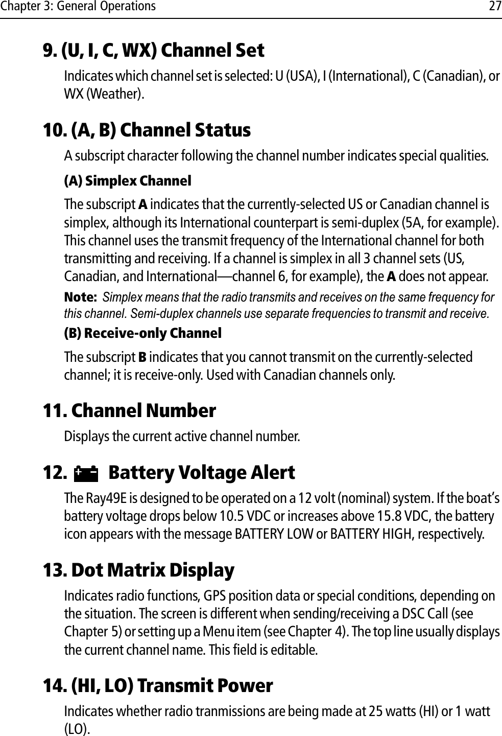 Chapter 3: General Operations 279. (U, I, C, WX) Channel SetIndicates which channel set is selected: U (USA), I (International), C (Canadian), or WX (Weather).10. (A, B) Channel StatusA subscript character following the channel number indicates special qualities.(A) Simplex ChannelThe subscript A indicates that the currently-selected US or Canadian channel is simplex, although its International counterpart is semi-duplex (5A, for example). This channel uses the transmit frequency of the International channel for both transmitting and receiving. If a channel is simplex in all 3 channel sets (US, Canadian, and International—channel 6, for example), the A does not appear.Note:Simplex means that the radio transmits and receives on the same frequency for this channel. Semi-duplex channels use separate frequencies to transmit and receive.(B) Receive-only ChannelThe subscript B indicates that you cannot transmit on the currently-selected channel; it is receive-only. Used with Canadian channels only.11. Channel NumberDisplays the current active channel number.12.  Battery Voltage AlertThe Ray49E is designed to be operated on a 12 volt (nominal) system. If the boat’s battery voltage drops below 10.5 VDC or increases above 15.8 VDC, the battery icon appears with the message BATTERY LOW or BATTERY HIGH, respectively.13. Dot Matrix DisplayIndicates radio functions, GPS position data or special conditions, depending on the situation. The screen is different when sending/receiving a DSC Call (see Chapter 5) or setting up a Menu item (see Chapter 4). The top line usually displays the current channel name. This field is editable.14. (HI, LO) Transmit Power Indicates whether radio tranmissions are being made at 25 watts (HI) or 1 watt (LO).