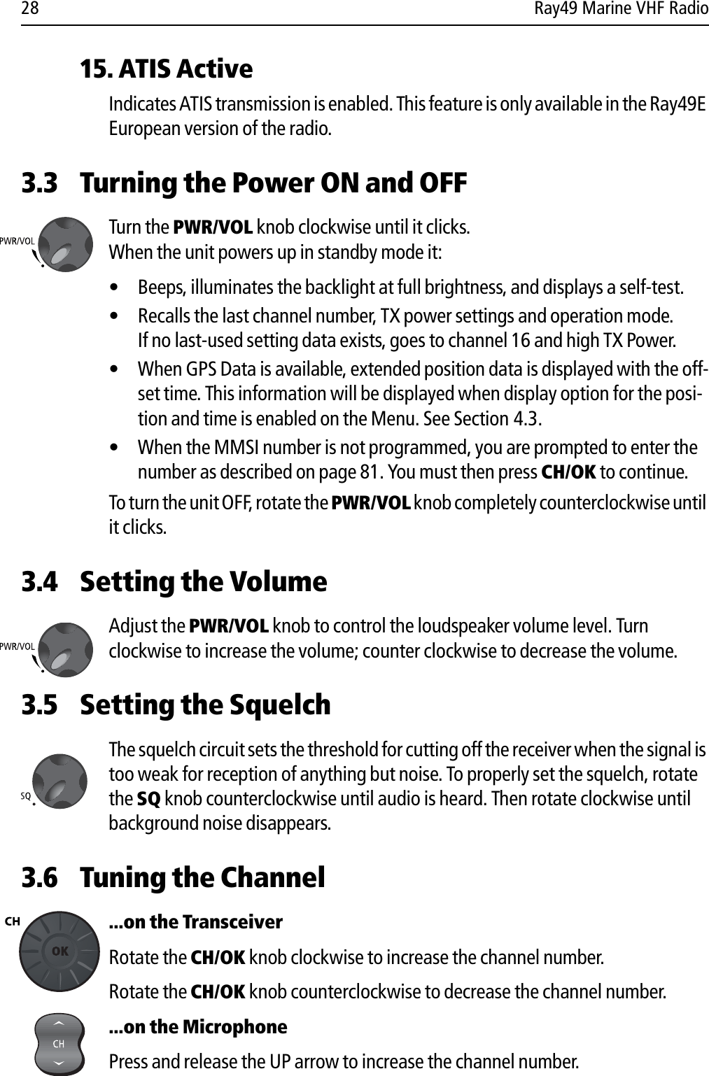 28 Ray49 Marine VHF Radio15. ATIS ActiveIndicates ATIS transmission is enabled. This feature is only available in the Ray49E European version of the radio.3.3 Turning the Power ON and OFFTurn the PWR/VOL knob clockwise until it clicks. When the unit powers up in standby mode it:• Beeps, illuminates the backlight at full brightness, and displays a self-test.• Recalls the last channel number, TX power settings and operation mode.If no last-used setting data exists, goes to channel 16 and high TX Power.• When GPS Data is available, extended position data is displayed with the off-set time. This information will be displayed when display option for the posi-tion and time is enabled on the Menu. See Section 4.3.• When the MMSI number is not programmed, you are prompted to enter the number as described on page 81. You must then press CH/OK to continue.To turn the unit OFF, rotate the PWR/VOL knob completely counterclockwise until it clicks.3.4 Setting the VolumeAdjust the PWR/VOL knob to control the loudspeaker volume level. Turn clockwise to increase the volume; counter clockwise to decrease the volume.3.5 Setting the SquelchThe squelch circuit sets the threshold for cutting off the receiver when the signal is too weak for reception of anything but noise. To properly set the squelch, rotate the SQ knob counterclockwise until audio is heard. Then rotate clockwise until background noise disappears.3.6 Tuning the Channel...on the TransceiverRotate the CH/OK knob clockwise to increase the channel number.Rotate the CH/OK knob counterclockwise to decrease the channel number....on the MicrophonePress and release the UP arrow to increase the channel number.