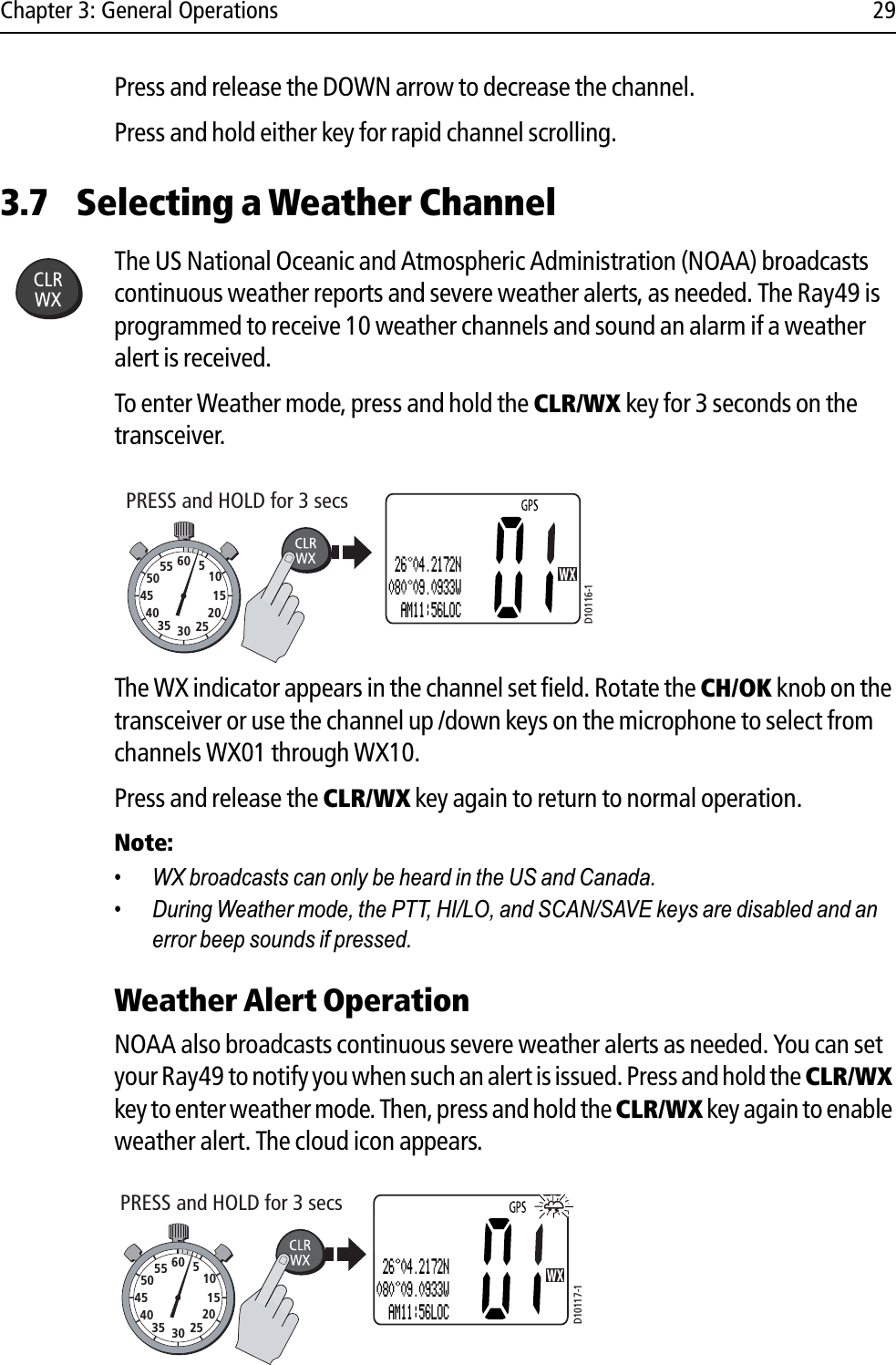 Chapter 3: General Operations 29Press and release the DOWN arrow to decrease the channel.Press and hold either key for rapid channel scrolling.3.7 Selecting a Weather ChannelThe US National Oceanic and Atmospheric Administration (NOAA) broadcasts continuous weather reports and severe weather alerts, as needed. The Ray49 is programmed to receive 10 weather channels and sound an alarm if a weather alert is received.To enter Weather mode, press and hold the CLR/WX key for 3 seconds on the transceiver.            The WX indicator appears in the channel set field. Rotate the CH/OK knob on the transceiver or use the channel up /down keys on the microphone to select from channels WX01 through WX10.Press and release the CLR/WX key again to return to normal operation.Note:• WX broadcasts can only be heard in the US and Canada.• During Weather mode, the PTT, HI/LO, and SCAN/SAVE keys are disabled and an error beep sounds if pressed.Weather Alert Operation  NOAA also broadcasts continuous severe weather alerts as needed. You can set your Ray49 to notify you when such an alert is issued. Press and hold the CLR/WXkey to enter weather mode. Then, press and hold the CLR/WX key again to enable weather alert. The cloud icon appears.            D10116-1PRESS and HOLD for 3 secs10152025303540455055 60 5162.550 26 04.2172N080 09.0933W  AM11:56LOCPRESS and HOLD for 3 secs10152025303540455055 60 5D10117-1162.550 26 04.2172N080 09.0933W  AM11:56LOC