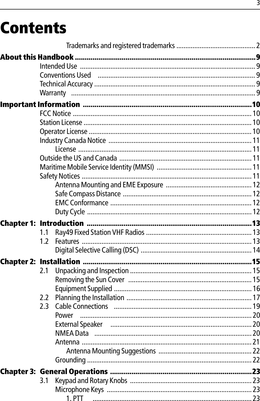 3ContentsTrademarks and registered trademarks ............................................ 2About this Handbook .............................................................................................9Intended Use  .................................................................................................. 9Conventions Used   ........................................................................................ 9Technical Accuracy .......................................................................................... 9Warranty  ....................................................................................................... 9Important Information .......................................................................................10FCC Notice .................................................................................................... 10Station License .............................................................................................. 10Operator License ........................................................................................... 10Industry Canada Notice ................................................................................ 11License ................................................................................................. 11Outside the US and Canada .......................................................................... 11Maritime Mobile Service Identity (MMSI) .....................................................11Safety Notices ............................................................................................... 11Antenna Mounting and EME Exposure ................................................ 12Safe Compass Distance ........................................................................12EMC Conformance ...............................................................................12Duty Cycle ............................................................................................ 12Chapter 1: Introduction  .....................................................................................131.1 Ray49 Fixed Station VHF Radios ...........................................................131.2 Features ...............................................................................................13Digital Selective Calling (DSC) .............................................................. 14Chapter 2: Installation .......................................................................................152.1 Unpacking and Inspection .................................................................... 15Removing the Sun Cover  ..................................................................... 15Equipment Supplied ............................................................................. 162.2 Planning the Installation ...................................................................... 172.3 Cable Connections  ............................................................................. 19Power   ................................................................................................ 20External Speaker    ............................................................................... 20NMEA Data  ........................................................................................20Antenna ............................................................................................... 21Antenna Mounting Suggestions ....................................................22Grounding ............................................................................................22Chapter 3: General Operations .........................................................................233.1 Keypad and Rotary Knobs .................................................................... 23Microphone Keys  ................................................................................. 231. PTT  .........................................................................................23