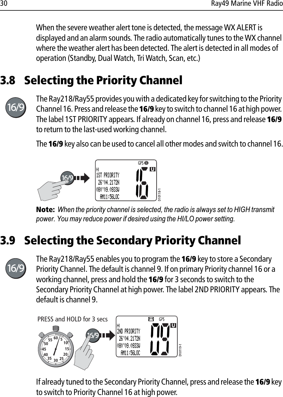 30 Ray49 Marine VHF RadioWhen the severe weather alert tone is detected, the message WX ALERT is displayed and an alarm sounds. The radio automatically tunes to the WX channel where the weather alert has been detected. The alert is detected in all modes of operation (Standby, Dual Watch, Tri Watch, Scan, etc.)3.8 Selecting the Priority ChannelThe Ray218/Ray55 provides you with a dedicated key for switching to the Priority Channel 16. Press and release the 16/9 key to switch to channel 16 at high power. The label 1ST PRIORITY appears. If already on channel 16, press and release 16/9to return to the last-used working channel.The 16/9 key also can be used to cancel all other modes and switch to channel 16.            Note:  When the priority channel is selected, the radio is always set to HIGH transmit power. You may reduce power if desired using the HI/LO power setting.3.9 Selecting the Secondary Priority ChannelThe Ray218/Ray55 enables you to program the 16/9 key to store a Secondary Priority Channel. The default is channel 9. If on primary Priority channel 16 or a working channel, press and hold the 16/9 for 3 seconds to switch to the Secondary Priority Channel at high power. The label 2ND PRIORITY appears. The default is channel 9.            If already tuned to the Secondary Priority Channel, press and release the 16/9 key to switch to Priority Channel 16 at high power.D10118-11ST PRIORITY 26 04.2172N080 09.0933W  AM11:56LOCD10119-1PRESS and HOLD for 3 secs10152025303540455055 60 52ND PRIORITY 26 04.2172N080 09.0933W  AM11:56LOC