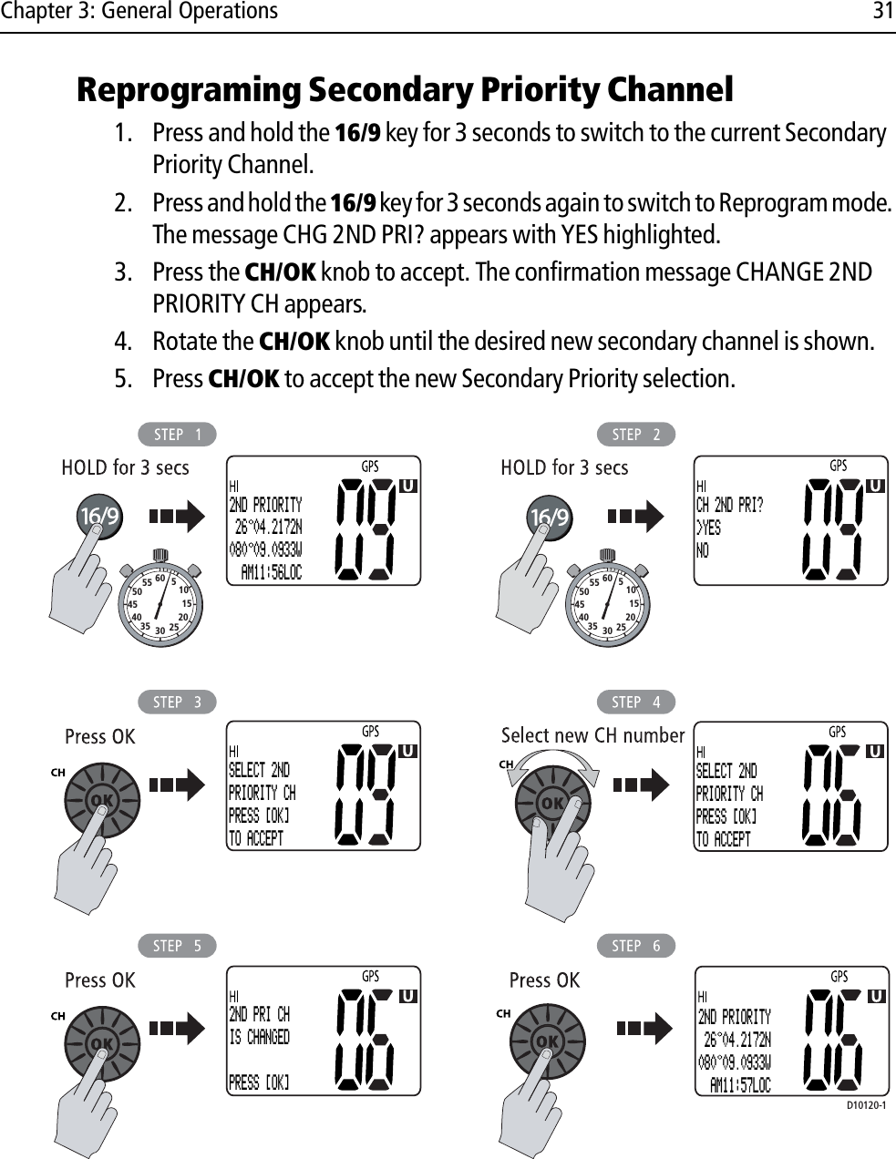 Chapter 3: General Operations 31Reprograming Secondary Priority Channel1. Press and hold the 16/9 key for 3 seconds to switch to the current Secondary Priority Channel. 2. Press and hold the 16/9 key for 3 seconds again to switch to Reprogram mode. The message CHG 2ND PRI? appears with YES highlighted. 3. Press the CH/OK knob to accept. The confirmation message CHANGE 2ND PRIORITY CH appears.4. Rotate the CH/OK knob until the desired new secondary channel is shown.5. Press CH/OK to accept the new Secondary Priority selection.             10152025303540455055 60 510152025303540455055 60 5D10120-1CH 2ND PRI?&gt;YESNO2ND PRIORITY 26 04.2172N080 09.0933W  AM11:56LOCSELECT 2NDPRIORITY CHPRESS [OK]TO ACCEPTSELECT 2NDPRIORITY CHPRESS [OK]TO ACCEPT2ND PRI CHIS CHANGEDPRESS [OK]2ND PRIORITY 26 04.2172N080 09.0933W  AM11:57LOC