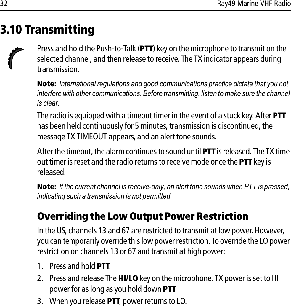 32 Ray49 Marine VHF Radio3.10 TransmittingPress and hold the Push-to-Talk (PTT) key on the microphone to transmit on the selected channel, and then release to receive. The TX indicator appears during transmission.Note:  International regulations and good communications practice dictate that you not interfere with other communications. Before transmitting, listen to make sure the channel is clear.The radio is equipped with a timeout timer in the event of a stuck key. After PTThas been held continuously for 5 minutes, transmission is discontinued, the message TX TIMEOUT appears, and an alert tone sounds.After the timeout, the alarm continues to sound until PTT is released. The TX time out timer is reset and the radio returns to receive mode once the PTT key is released.Note:  If the current channel is receive-only, an alert tone sounds when PTT is pressed, indicating such a transmission is not permitted.Overriding the Low Output Power RestrictionIn the US, channels 13 and 67 are restricted to transmit at low power. However, you can temporarily override this low power restriction. To override the LO power restriction on channels 13 or 67 and transmit at high power:1. Press and hold PTT.2. Press and release The HI/LO key on the microphone. TX power is set to HI power for as long as you hold down PTT.3. When you release PTT, power returns to LO.