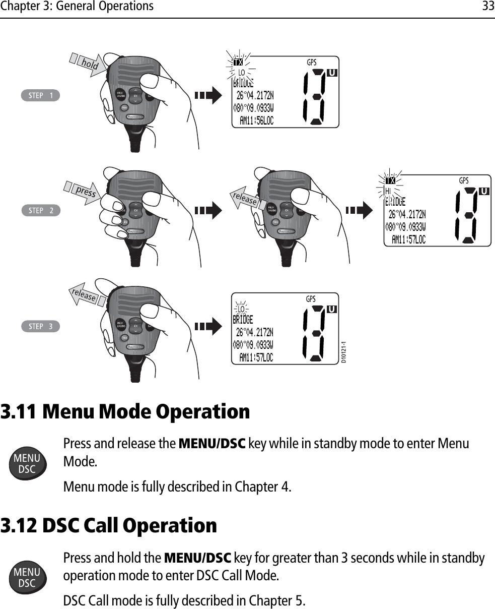 Chapter 3: General Operations 33            3.11 Menu Mode OperationPress and release the MENU/DSC key while in standby mode to enter Menu Mode.Menu mode is fully described in Chapter 4.3.12 DSC Call OperationPress and hold the MENU/DSC key for greater than 3 seconds while in standby operation mode to enter DSC Call Mode.DSC Call mode is fully described in Chapter 5.D10121-1BRIDGE 26 04.2172N080 09.0933W  AM11:57LOCBRIDGE 26 04.2172N080 09.0933W  AM11:56LOCBRIDGE 26 04.2172N080 09.0933W  AM11:57LOC