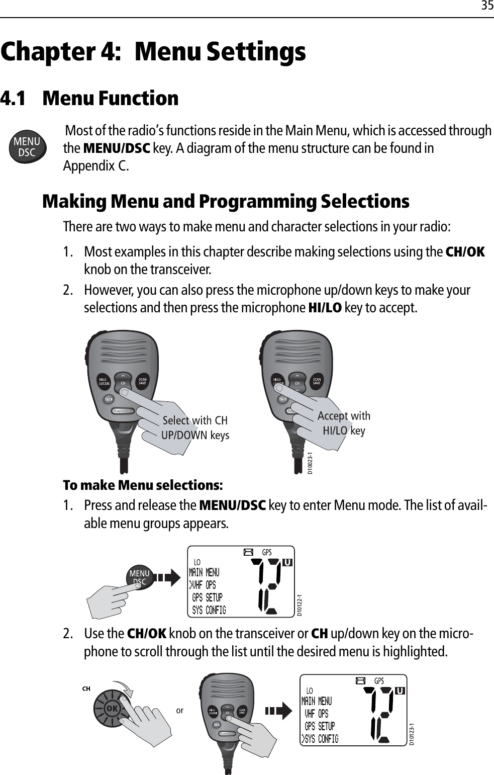 35Chapter 4: Menu Settings4.1 Menu FunctionMost of the radio’s functions reside in the Main Menu, which is accessed through the MENU/DSC key. A diagram of the menu structure can be found in Appendix C.Making Menu and Programming SelectionsThere are two ways to make menu and character selections in your radio:1. Most examples in this chapter describe making selections using the CH/OK knob on the transceiver. 2. However, you can also press the microphone up/down keys to make your selections and then press the microphone HI/LO key to accept.             To make Menu selections:1. Press and release the MENU/DSC key to enter Menu mode. The list of avail-able menu groups appears.            2. Use the CH/OK knob on the transceiver or CH up/down key on the micro-phone to scroll through the list until the desired menu is highlighted.            D10023-1D10122-1MAIN MENU&gt;VHF OPS GPS SETUP SYS CONFIGD10123-1MAIN MENU VHF OPS GPS SETUP&gt;SYS CONFIG