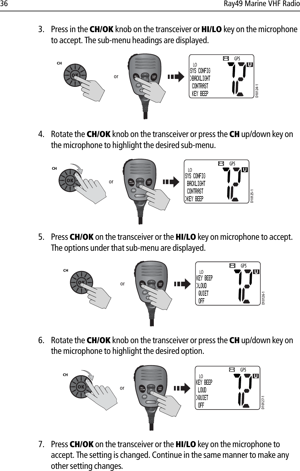 36 Ray49 Marine VHF Radio3. Press in the CH/OK knob on the transceiver or HI/LO key on the microphone to accept. The sub-menu headings are displayed.            4. Rotate the CH/OK knob on the transceiver or press the CH up/down key on the microphone to highlight the desired sub-menu.            5. Press CH/OK on the transceiver or the HI/LO key on microphone to accept. The options under that sub-menu are displayed.            6. Rotate the CH/OK knob on the transceiver or press the CH up/down key on the microphone to highlight the desired option.            7. Press CH/OK on the transceiver or the HI/LO key on the microphone to accept. The setting is changed. Continue in the same manner to make any other setting changes.D10124-1SYS CONFIG&gt;BACKLIGHT CONTRAST KEY BEEPD10125-1SYS CONFIG BACKLIGHT CONTRAST&gt;KEY BEEPD10126-1KEY BEEP&gt;LOUD QUIET OFFD10127-1KEY BEEP LOUD&gt;QUIET OFF