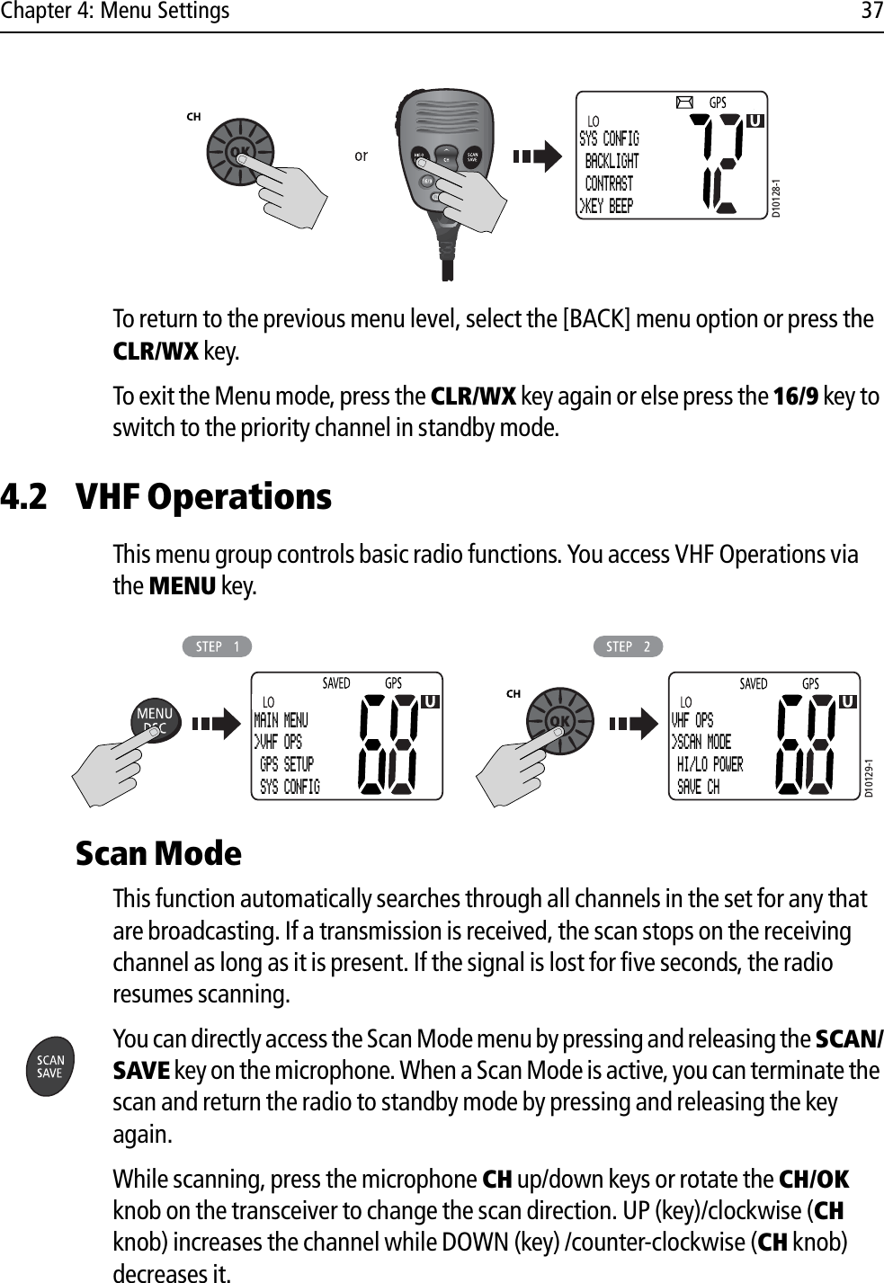 Chapter 4: Menu Settings 37            To return to the previous menu level, select the [BACK] menu option or press the CLR/WX key.To exit the Menu mode, press the CLR/WX key again or else press the 16/9 key to switch to the priority channel in standby mode.4.2 VHF OperationsThis menu group controls basic radio functions. You access VHF Operations via the MENU key.            Scan ModeThis function automatically searches through all channels in the set for any that are broadcasting. If a transmission is received, the scan stops on the receiving channel as long as it is present. If the signal is lost for five seconds, the radio resumes scanning.You can directly access the Scan Mode menu by pressing and releasing the SCAN/SAVE key on the microphone. When a Scan Mode is active, you can terminate the scan and return the radio to standby mode by pressing and releasing the key again.While scanning, press the microphone CH up/down keys or rotate the CH/OK knob on the transceiver to change the scan direction. UP (key)/clockwise (CHknob) increases the channel while DOWN (key) /counter-clockwise (CH knob) decreases it.D10128-1SYS CONFIG BACKLIGHT CONTRAST&gt;KEY BEEPD10129-1MAIN MENU&gt;VHF OPS GPS SETUP SYS CONFIGVHF OPS&gt;SCAN MODE HI/LO POWER SAVE CH