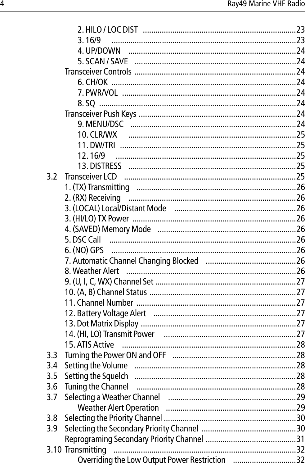 4 Ray49 Marine VHF Radio2. HILO / LOC DIST   .........................................................................233. 16/9  ........................................................................................234. UP/DOWN   ................................................................................245. SCAN / SAVE  .............................................................................24Transceiver Controls .............................................................................246. CH/OK  ........................................................................................247. PWR/VOL  ...................................................................................248. SQ  ..............................................................................................24Transceiver Push Keys ...........................................................................249. MENU/DSC  ...............................................................................2410. CLR/WX  ................................................................................2511. DW/TRI  ....................................................................................2512. 16/9  ......................................................................................2513. DISTRESS  ................................................................................253.2 Transceiver LCD  ..................................................................................251. (TX) Transmitting  ............................................................................262. (RX) Receiving  ................................................................................263. (LOCAL) Local/Distant Mode   ..........................................................263. (HI/LO) TX Power  ..............................................................................264. (SAVED) Memory Mode  ..................................................................265. DSC Call   .........................................................................................266. (NO) GPS   ........................................................................................267. Automatic Channel Changing Blocked  ...........................................268. Weather Alert  .................................................................................269. (U, I, C, WX) Channel Set ...................................................................2710. (A, B) Channel Status ......................................................................2711. Channel Number  ............................................................................2712. Battery Voltage Alert  ....................................................................2713. Dot Matrix Display ..........................................................................2714. (HI, LO) Transmit Power    ...............................................................2715. ATIS Active   ...................................................................................283.3 Turning the Power ON and OFF  ...........................................................283.4 Setting the Volume  .............................................................................283.5 Setting the Squelch  .............................................................................283.6 Tuning the Channel   ............................................................................283.7 Selecting a Weather Channel   .............................................................29Weather Alert Operation  ..............................................................293.8 Selecting the Priority Channel ...............................................................303.9 Selecting the Secondary Priority Channel .............................................30Reprograming Secondary Priority Channel ...........................................313.10 Transmitting  .......................................................................................32Overriding the Low Output Power Restriction  ..............................32