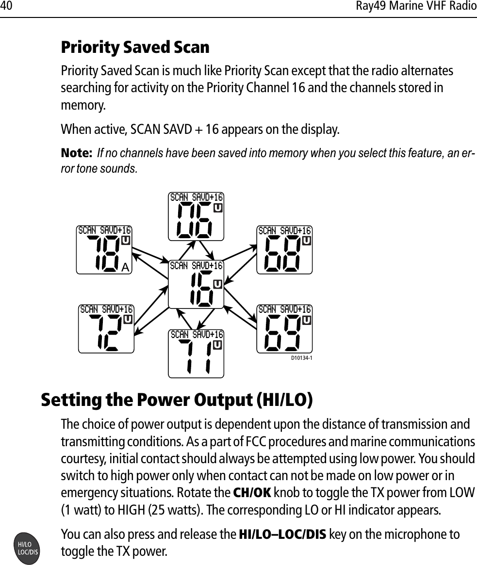 40 Ray49 Marine VHF RadioPriority Saved ScanPriority Saved Scan is much like Priority Scan except that the radio alternates searching for activity on the Priority Channel 16 and the channels stored in memory.When active, SCAN SAVD + 16 appears on the display.Note:  If no channels have been saved into memory when you select this feature, an er-ror tone sounds.            Setting the Power Output (HI/LO) The choice of power output is dependent upon the distance of transmission and transmitting conditions. As a part of FCC procedures and marine communications courtesy, initial contact should always be attempted using low power. You should switch to high power only when contact can not be made on low power or in emergency situations. Rotate the CH/OK knob to toggle the TX power from LOW (1 watt) to HIGH (25 watts). The corresponding LO or HI indicator appears.You can also press and release the HI/LO–LOC/DIS key on the microphone to toggle the TX power.SCAN SAVD+16SCAN SAVD+16SCAN SAVD+16SCAN SAVD+16SCAN SAVD+16SCAN SAVD+16SCAN SAVD+16D10134-1