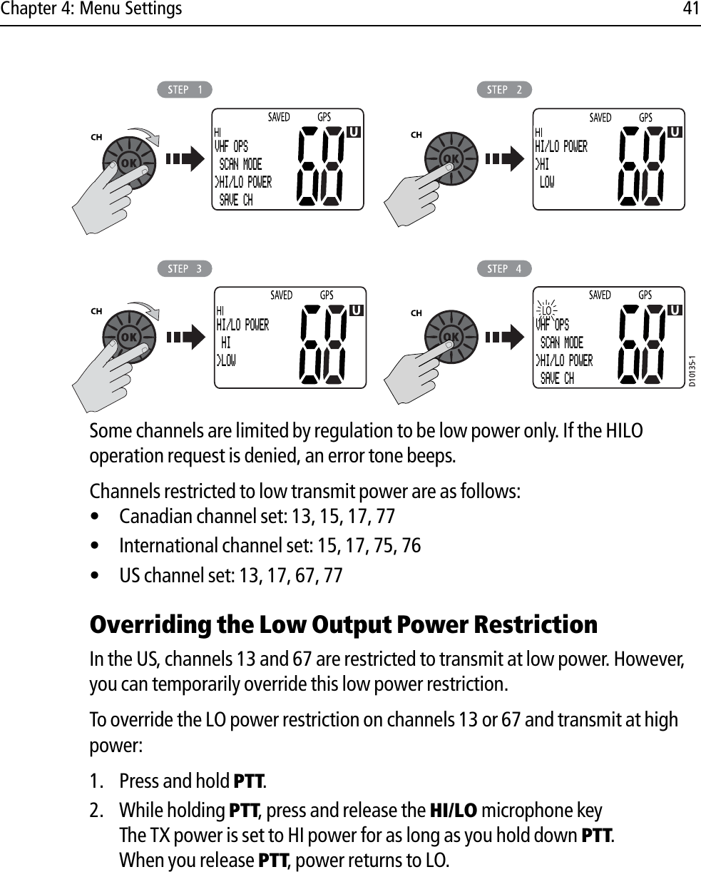 Chapter 4: Menu Settings 41            Some channels are limited by regulation to be low power only. If the HILO operation request is denied, an error tone beeps.Channels restricted to low transmit power are as follows:• Canadian channel set: 13, 15, 17, 77• International channel set: 15, 17, 75, 76• US channel set: 13, 17, 67, 77Overriding the Low Output Power RestrictionIn the US, channels 13 and 67 are restricted to transmit at low power. However, you can temporarily override this low power restriction. To override the LO power restriction on channels 13 or 67 and transmit at high power:1. Press and hold PTT.2. While holding PTT, press and release the HI/LO microphone keyThe TX power is set to HI power for as long as you hold down PTT.When you release PTT, power returns to LO.D10135-1VHF OPS SCAN MODE&gt;HI/LO POWER SAVE CHHI/LO POWER&gt;HI LOWHI/LO POWER HI&gt;LOWVHF OPS SCAN MODE&gt;HI/LO POWER SAVE CH