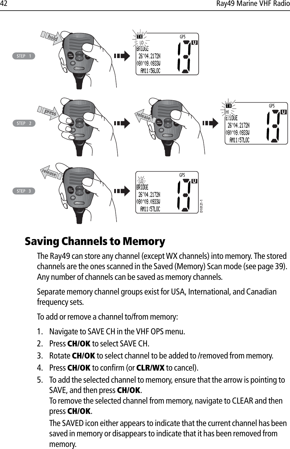 42 Ray49 Marine VHF Radio            Saving Channels to MemoryThe Ray49 can store any channel (except WX channels) into memory. The stored channels are the ones scanned in the Saved (Memory) Scan mode (see page 39). Any number of channels can be saved as memory channels. Separate memory channel groups exist for USA, International, and Canadian frequency sets.To add or remove a channel to/from memory:1. Navigate to SAVE CH in the VHF OPS menu.2. Press CH/OK to select SAVE CH.3. Rotate CH/OK to select channel to be added to /removed from memory.4. Press CH/OK to confirm (or CLR/WX to cancel).5. To add the selected channel to memory, ensure that the arrow is pointing to SAVE, and then press CH/OK.To remove the selected channel from memory, navigate to CLEAR and then press CH/OK.The SAVED icon either appears to indicate that the current channel has been saved in memory or disappears to indicate that it has been removed from memory.D10121-1BRIDGE 26 04.2172N080 09.0933W  AM11:57LOCBRIDGE 26 04.2172N080 09.0933W  AM11:56LOCBRIDGE 26 04.2172N080 09.0933W  AM11:57LOC