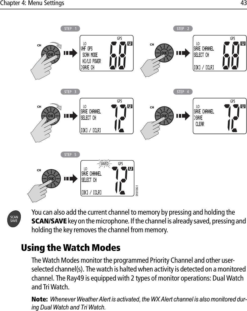 Chapter 4: Menu Settings 43            You can also add the current channel to memory by pressing and holding the SCAN/SAVE key on the microphone. If the channel is already saved, pressing and holding the key removes the channel from memory.Using the Watch ModesThe Watch Modes monitor the programmed Priority Channel and other user-selected channel(s). The watch is halted when activity is detected on a monitored channel. The Ray49 is equipped with 2 types of monitor operations: Dual Watch and Tri Watch.Note:Whenever Weather Alert is activated, the WX Alert channel is also monitored dur-ing Dual Watch and Tri Watch. D10136-1SAVE CHANNELSELECT CH[OK] / [CLR]72VHF OPS SCAN MODE HI/LO POWER&gt;SAVE CH68SAVE CHANNELSELECT CH[OK] / [CLR]68SAVE CHANNELSELECT CH[OK] / [CLR]72SAVE CHANNEL&gt;SAVE CLEAR72