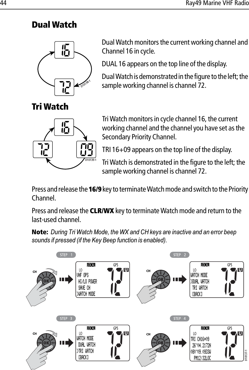 44 Ray49 Marine VHF RadioDual WatchDual Watch monitors the current working channel and Channel 16 in cycle.DUAL 16 appears on the top line of the display.Dual Watch is demonstrated in the figure to the left; the sample working channel is channel 72.             Tri WatchTri Watch monitors in cycle channel 16, the current working channel and the channel you have set as the Secondary Priority Channel.TRI 16+09 appears on the top line of the display.Tri Watch is demonstrated in the figure to the left; the sample working channel is channel 72. Press and release the 16/9 key to terminate Watch mode and switch to the Priority Channel.Press and release the CLR/WX key to terminate Watch mode and return to the last-used channel.Note:  During Tri Watch Mode, the WX and CH keys are inactive and an error beep sounds if pressed (if the Key Beep function is enabled).            D10138-1D10139-1D10137-1VHF OPS HI/LO POWER SAVE CH&gt;WATCH MODE72WATCH MODE&gt;DUAL WATCH TRI WATCH  [BACK]72WATCH MODE DUAL WATCH&gt;TRI WATCH [BACK]72TRI CH16+09 26 04.2172N080 09.0933W  PM12:32LOC72