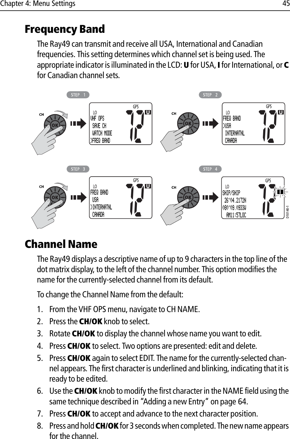 Chapter 4: Menu Settings 45Frequency Band The Ray49 can transmit and receive all USA, International and Canadian frequencies. This setting determines which channel set is being used. The appropriate indicator is illuminated in the LCD: U for USA, I for International, or Cfor Canadian channel sets.            Channel NameThe Ray49 displays a descriptive name of up to 9 characters in the top line of the dot matrix display, to the left of the channel number. This option modifies the name for the currently-selected channel from its default.To change the Channel Name from the default:1. From the VHF OPS menu, navigate to CH NAME.2. Press the CH/OK knob to select.3. Rotate CH/OK to display the channel whose name you want to edit.4. Press CH/OK to select. Two options are presented: edit and delete.5. Press CH/OK again to select EDIT. The name for the currently-selected chan-nel appears. The first character is underlined and blinking, indicating that it is ready to be edited.6. Use the CH/OK knob to modify the first character in the NAME field using the same technique described in “Adding a new Entry“ on page 64.7. Press CH/OK to accept and advance to the next character position.8. Press and hold CH/OK for 3 seconds when completed. The new name appears for the channel.D10140-1VHF OPS SAVE CH WATCH MODE&gt;FREQ BAND72FREQ BAND&gt;USA INTERNATNL CANADA72SHIP/SHIP 26 04.2172N080 09.0933W  AM11:57LOC72FREQ BAND USA&gt;INTERNATNL CANADA72