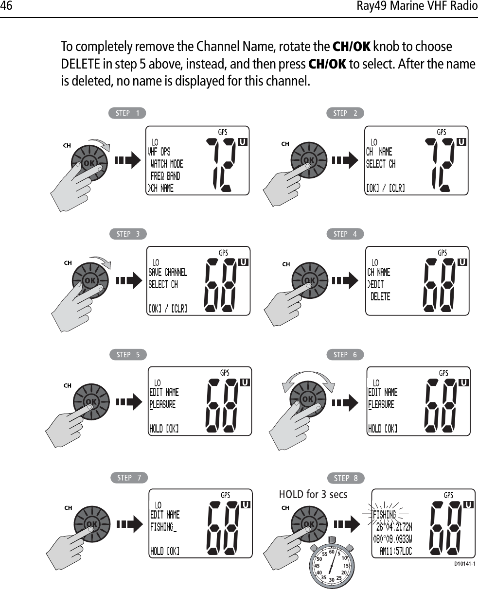 46 Ray49 Marine VHF RadioTo completely remove the Channel Name, rotate the CH/OK knob to choose DELETE in step 5 above, instead, and then press CH/OK to select. After the name is deleted, no name is displayed for this channel.            D10141-1VHF OPS WATCH MODE FREQ BAND&gt;CH NAME72CH  NAMESELECT CH[OK] / [CLR]72SAVE CHANNELSELECT CH[OK] / [CLR]68CH NAME&gt;EDIT DELETE68EDIT NAMEPLEASUREHOLD [OK]68EDIT NAMEFLEASUREHOLD [OK]6868EDIT NAMEFISHINGHOLD [OK]68FISHING 26 04.2172N080 09.0933W  AM11:57LOC10152025303540455055 60 5