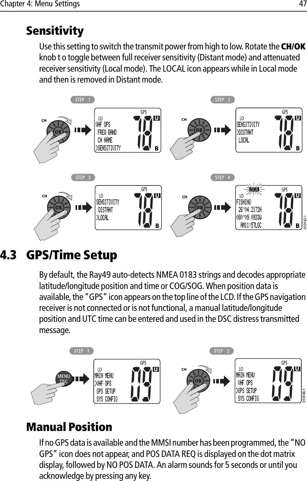 Chapter 4: Menu Settings 47SensitivityUse this setting to switch the transmit power from high to low. Rotate the CH/OKknob t o toggle between full receiver sensitivity (Distant mode) and attenuated receiver sensitivity (Local mode). The LOCAL icon appears while in Local mode and then is removed in Distant mode.            4.3 GPS/Time SetupBy default, the Ray49 auto-detects NMEA 0183 strings and decodes appropriate latitude/longitude position and time or COG/SOG. When position data is available, the “GPS” icon appears on the top line of the LCD. If the GPS navigation receiver is not connected or is not functional, a manual latitude/longitude position and UTC time can be entered and used in the DSC distress transmitted message.            Manual PositionIf no GPS data is available and the MMSI number has been programmed, the “NO GPS” icon does not appear, and POS DATA REQ is displayed on the dot matrix display, followed by NO POS DATA. An alarm sounds for 5 seconds or until you acknowledge by pressing any key.D10142-1VHF OPS FREQ BAND CH NAME&gt;SENSITIVITY78SENSITIVITY&gt;DISTANT LOCAL78SENSITIVITY DISTANT&gt;LOCAL78 78FISHING 26 04.2172N080 09.0933W  AM11:57LOCD10146-1MAIN MENU&gt;VHF OPS GPS SETUP SYS CONFIG09MAIN MENU VHF OPS&gt;GPS SETUP SYS CONFIG09