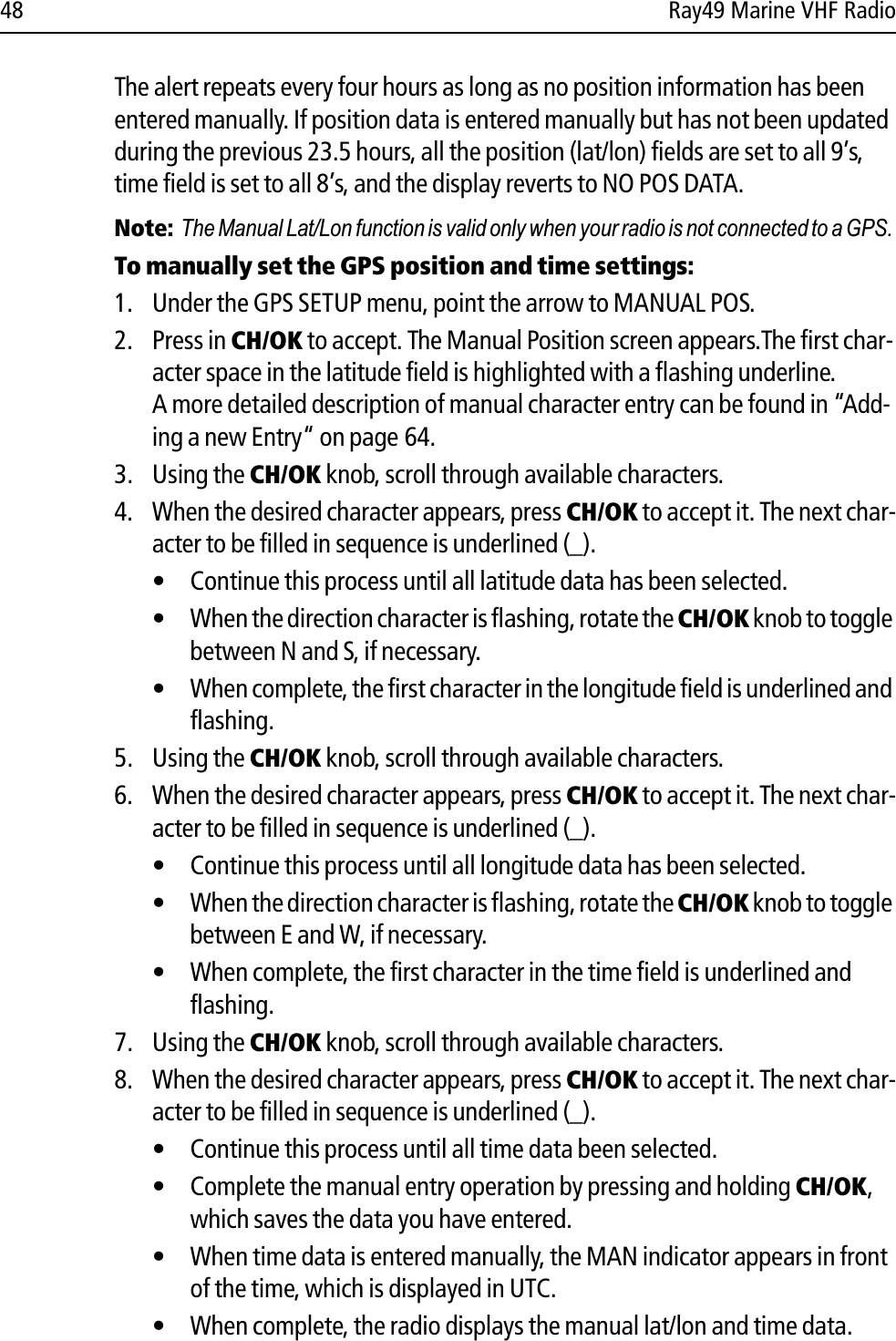 48 Ray49 Marine VHF RadioThe alert repeats every four hours as long as no position information has been entered manually. If position data is entered manually but has not been updated during the previous 23.5 hours, all the position (lat/lon) fields are set to all 9’s, time field is set to all 8’s, and the display reverts to NO POS DATA.Note: The Manual Lat/Lon function is valid only when your radio is not connected to a GPS.To manually set the GPS position and time settings:1. Under the GPS SETUP menu, point the arrow to MANUAL POS.2. Press in CH/OK to accept. The Manual Position screen appears.The first char-acter space in the latitude field is highlighted with a flashing underline.A more detailed description of manual character entry can be found in “Add-ing a new Entry“ on page 64.3. Using the CH/OK knob, scroll through available characters.4. When the desired character appears, press CH/OK to accept it. The next char-acter to be filled in sequence is underlined (_).• Continue this process until all latitude data has been selected. • When the direction character is flashing, rotate the CH/OK knob to toggle between N and S, if necessary. • When complete, the first character in the longitude field is underlined and flashing.5. Using the CH/OK knob, scroll through available characters.6. When the desired character appears, press CH/OK to accept it. The next char-acter to be filled in sequence is underlined (_).• Continue this process until all longitude data has been selected. • When the direction character is flashing, rotate the CH/OK knob to toggle between E and W, if necessary. • When complete, the first character in the time field is underlined and flashing.7. Using the CH/OK knob, scroll through available characters.8. When the desired character appears, press CH/OK to accept it. The next char-acter to be filled in sequence is underlined (_).• Continue this process until all time data been selected. • Complete the manual entry operation by pressing and holding CH/OK,which saves the data you have entered.• When time data is entered manually, the MAN indicator appears in front of the time, which is displayed in UTC.• When complete, the radio displays the manual lat/lon and time data.