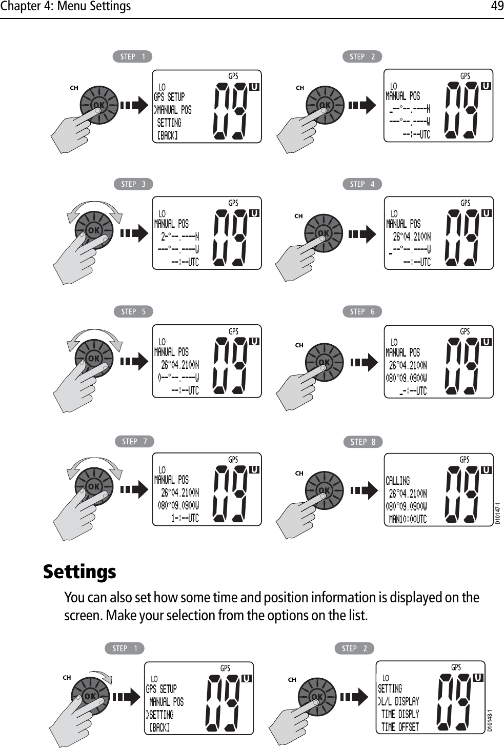 Chapter 4: Menu Settings 49            SettingsYou can also set how some time and position information is displayed on the screen. Make your selection from the options on the list.            GPS SETUP&gt;MANUAL POS SETTING [BACK]09MANUAL POS _-- --.----N --- --.----W     --:--UTC09MANUAL POS  2- --.----N --- --.----W     --:--UTC09MANUAL POS  26 04.2100N  -- --.----W     --:--UTC09MANUAL POS  26 04.2100N 0-- --.----W     --:--UTC09 09MANUAL POS 26 04.2100N080 09.0900W    _-:--UTCMANUAL POS  26 04.2100N 080 09.0900W     1-:--UTC09D10147-109CALLING 26 04.2100N080 09.0900W MAN10:00UTCD10148-1GPS SETUP MANUAL POS&gt;SETTING [BACK]09 09SETTING&gt;L/L DISPLAY TIME DISPLY TIME OFFSET