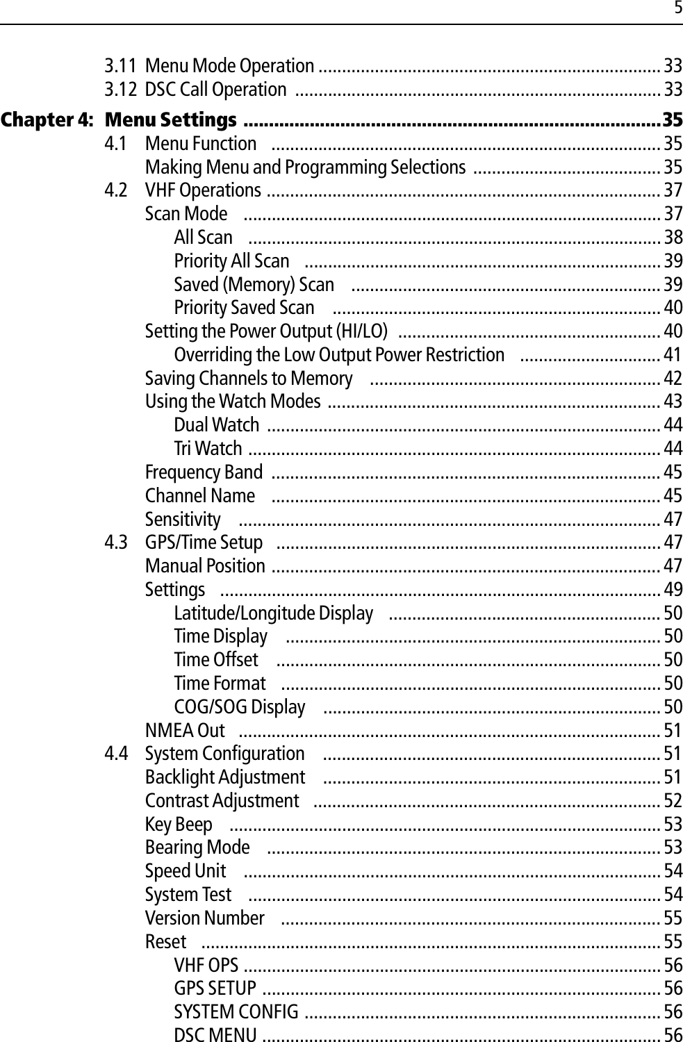 53.11 Menu Mode Operation ......................................................................... 333.12 DSC Call Operation  .............................................................................. 33Chapter 4: Menu Settings ..................................................................................354.1 Menu Function  ................................................................................... 35Making Menu and Programming Selections ........................................354.2 VHF Operations ....................................................................................37Scan Mode  ......................................................................................... 37All Scan  ........................................................................................ 38Priority All Scan  ............................................................................39Saved (Memory) Scan  .................................................................. 39Priority Saved Scan   ...................................................................... 40Setting the Power Output (HI/LO)  ........................................................ 40Overriding the Low Output Power Restriction  ..............................41Saving Channels to Memory  ..............................................................42Using the Watch Modes ....................................................................... 43Dual Watch .................................................................................... 44Tri Watch ........................................................................................44Frequency Band  ................................................................................... 45Channel Name  ................................................................................... 45Sensitivity   .......................................................................................... 474.3 GPS/Time Setup  ..................................................................................47Manual Position ................................................................................... 47Settings  .............................................................................................. 49Latitude/Longitude Display  .......................................................... 50Time Display   ................................................................................50Time Offset   .................................................................................. 50Time Format  .................................................................................50COG/SOG Display   ........................................................................ 50NMEA Out  .......................................................................................... 514.4 System Configuration   ........................................................................51Backlight Adjustment   ........................................................................ 51Contrast Adjustment  .......................................................................... 52Key Beep  ............................................................................................53Bearing Mode  ....................................................................................53Speed Unit   ......................................................................................... 54System Test  ........................................................................................54Version Number  ................................................................................. 55Reset  .................................................................................................. 55VHF OPS .........................................................................................56GPS SETUP ..................................................................................... 56SYSTEM CONFIG ............................................................................ 56DSC MENU .....................................................................................56