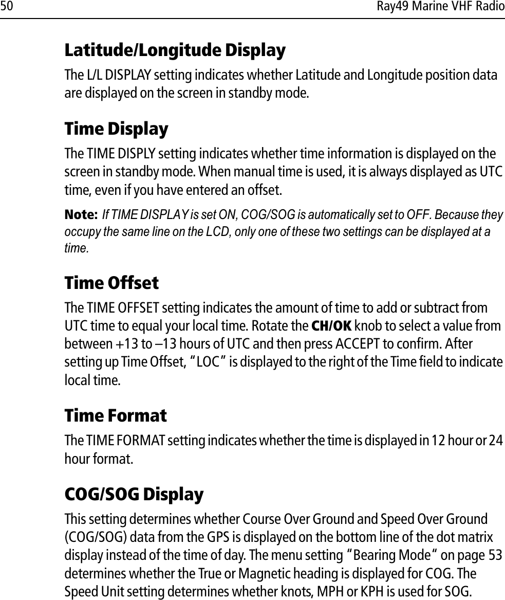 50 Ray49 Marine VHF RadioLatitude/Longitude DisplayThe L/L DISPLAY setting indicates whether Latitude and Longitude position data are displayed on the screen in standby mode.Time DisplayThe TIME DISPLY setting indicates whether time information is displayed on the screen in standby mode. When manual time is used, it is always displayed as UTC time, even if you have entered an offset.Note:  If TIME DISPLAY is set ON, COG/SOG is automatically set to OFF. Because they occupy the same line on the LCD, only one of these two settings can be displayed at a time.Time OffsetThe TIME OFFSET setting indicates the amount of time to add or subtract from UTC time to equal your local time. Rotate the CH/OK knob to select a value from between +13 to –13 hours of UTC and then press ACCEPT to confirm. After setting up Time Offset, “LOC” is displayed to the right of the Time field to indicate local time.Time FormatThe TIME FORMAT setting indicates whether the time is displayed in 12 hour or 24 hour format.COG/SOG DisplayThis setting determines whether Course Over Ground and Speed Over Ground (COG/SOG) data from the GPS is displayed on the bottom line of the dot matrix display instead of the time of day. The menu setting “Bearing Mode“ on page 53 determines whether the True or Magnetic heading is displayed for COG. The Speed Unit setting determines whether knots, MPH or KPH is used for SOG.