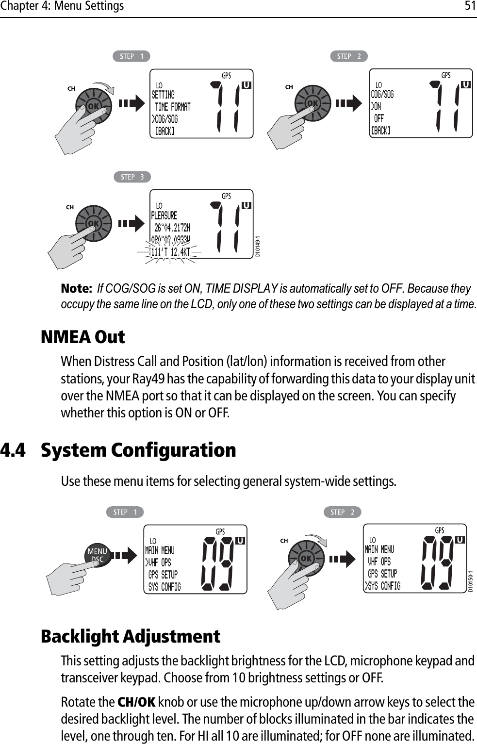 Chapter 4: Menu Settings 51            Note:If COG/SOG is set ON, TIME DISPLAY is automatically set to OFF. Because they occupy the same line on the LCD, only one of these two settings can be displayed at a time.NMEA OutWhen Distress Call and Position (lat/lon) information is received from other stations, your Ray49 has the capability of forwarding this data to your display unit over the NMEA port so that it can be displayed on the screen. You can specify whether this option is ON or OFF.4.4 System Configuration Use these menu items for selecting general system-wide settings.            Backlight AdjustmentThis setting adjusts the backlight brightness for the LCD, microphone keypad and transceiver keypad. Choose from 10 brightness settings or OFF.Rotate the CH/OK knob or use the microphone up/down arrow keys to select the desired backlight level. The number of blocks illuminated in the bar indicates the level, one through ten. For HI all 10 are illuminated; for OFF none are illuminated. D10149-171SETTING TIME FORMAT&gt;COG/SOG [BACK]71COG/SOG&gt;ON OFF[BACK]71PLEASURE 26 04.2172N080 09.0933W111&apos;T 12.4KTD10150-1MAIN MENU&gt;VHF OPS GPS SETUP SYS CONFIG09MAIN MENU VHF OPS GPS SETUP&gt;SYS CONFIG09