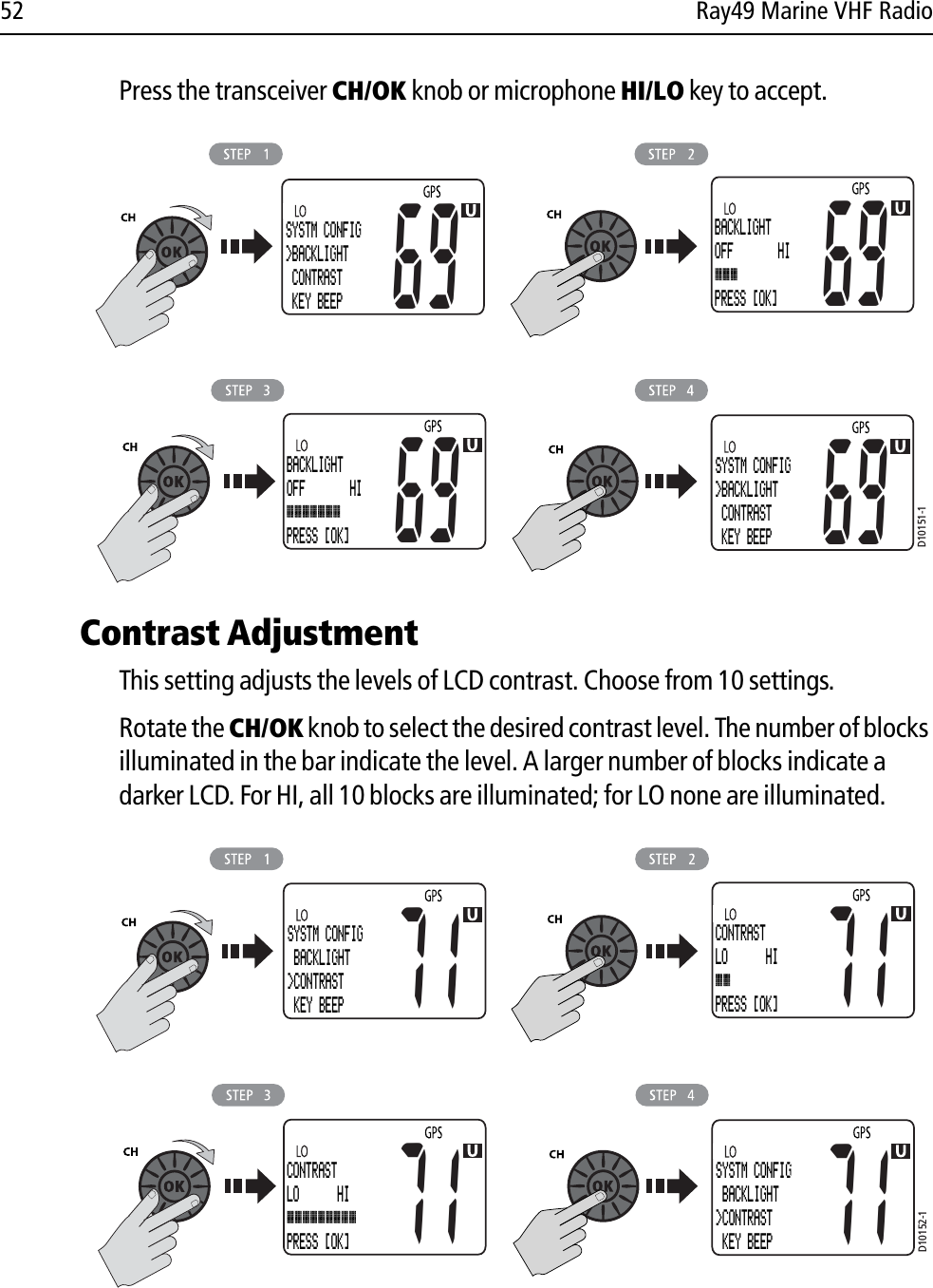 52 Ray49 Marine VHF RadioPress the transceiver CH/OK knob or microphone HI/LO key to accept.            Contrast AdjustmentThis setting adjusts the levels of LCD contrast. Choose from 10 settings. Rotate the CH/OK knob to select the desired contrast level. The number of blocks illuminated in the bar indicate the level. A larger number of blocks indicate a darker LCD. For HI, all 10 blocks are illuminated; for LO none are illuminated.            D10151-1SYSTM CONFIG&gt;BACKLIGHT CONTRAST KEY BEEP69BACKLIGHTOFF       HIPRESS [OK]69BACKLIGHTOFF       HIPRESS [OK]69SYSTM CONFIG&gt;BACKLIGHT CONTRAST KEY BEEP69D10152-1CONTRASTLO      HIPRESS [OK]71SYSTM CONFIG BACKLIGHT&gt;CONTRAST KEY BEEP71CONTRASTLO      HIPRESS [OK]71SYSTM CONFIG BACKLIGHT&gt;CONTRAST KEY BEEP71