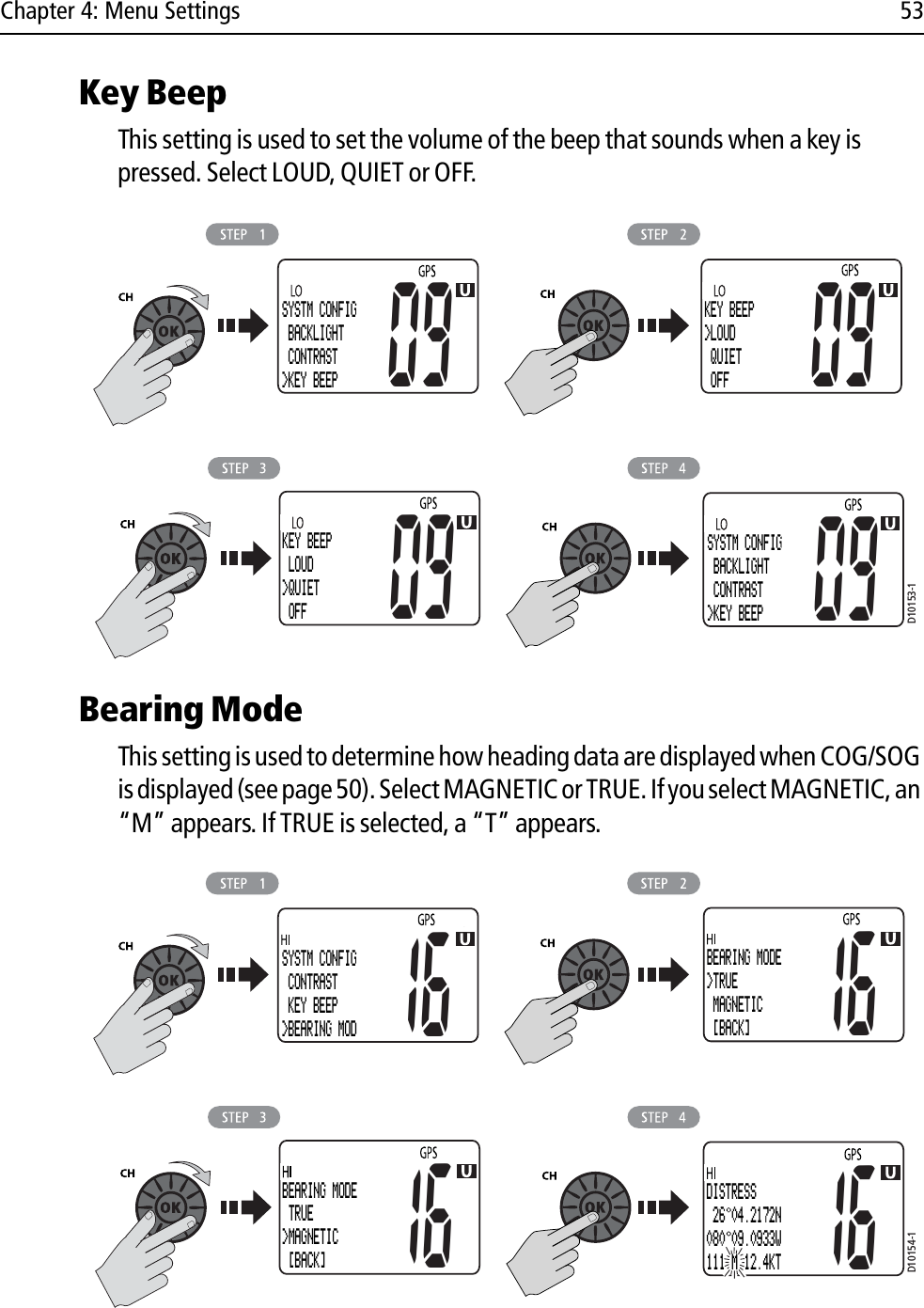 Chapter 4: Menu Settings 53Key BeepThis setting is used to set the volume of the beep that sounds when a key is pressed. Select LOUD, QUIET or OFF.            Bearing ModeThis setting is used to determine how heading data are displayed when COG/SOG is displayed (see page 50). Select MAGNETIC or TRUE. If you select MAGNETIC, an “M” appears. If TRUE is selected, a “T” appears.            D10153-1SYSTM CONFIG BACKLIGHT CONTRAST&gt;KEY BEEP09KEY BEEP&gt;LOUD QUIET OFF0909KEY BEEP LOUD&gt;QUIET OFFSYSTM CONFIG BACKLIGHT CONTRAST&gt;KEY BEEP09D10154-1SYSTM CONFIG CONTRAST KEY BEEP&gt;BEARING MOD16BEARING MODE&gt;TRUE MAGNETIC  [BACK]1616BEARING MODE TRUE&gt;MAGNETIC [BACK]16DISTRESS 26 04.2172N080 09.0933W111 M 12.4KT