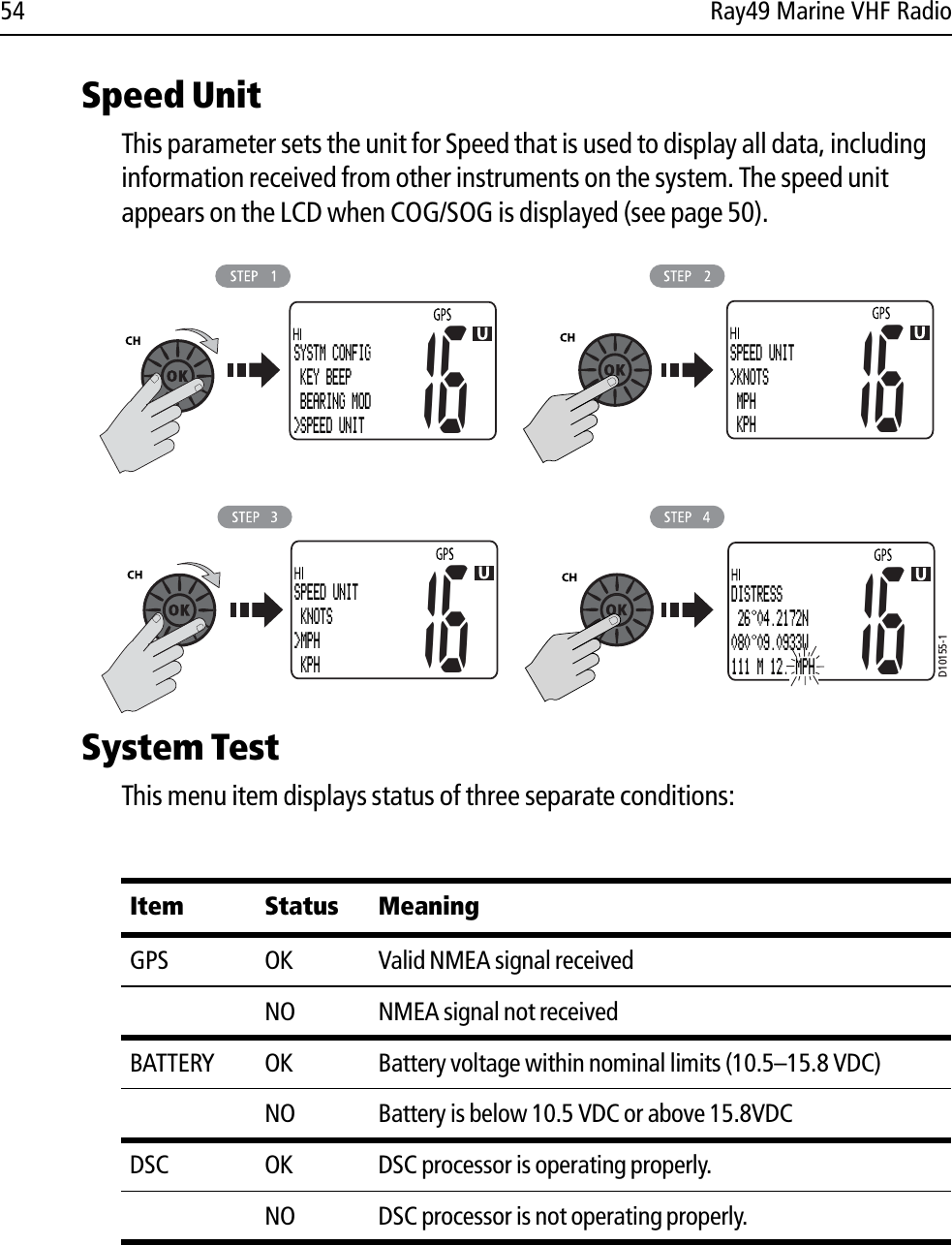 54 Ray49 Marine VHF RadioSpeed UnitThis parameter sets the unit for Speed that is used to display all data, including information received from other instruments on the system. The speed unit appears on the LCD when COG/SOG is displayed (see page 50).             System TestThis menu item displays status of three separate conditions:Item Status MeaningGPS OK Valid NMEA signal receivedNO NMEA signal not receivedBATTERY OK Battery voltage within nominal limits (10.5–15.8 VDC)NO Battery is below 10.5 VDC or above 15.8VDCDSC OK DSC processor is operating properly.NO DSC processor is not operating properly.D10155-1SYSTM CONFIG KEY BEEP BEARING MOD&gt;SPEED UNIT16SPEED UNIT&gt;KNOTS MPH KPH1616SPEED UNIT KNOTS&gt;MPH KPH16DISTRESS 26 04.2172N080 09.0933W111 M 12.4MPH