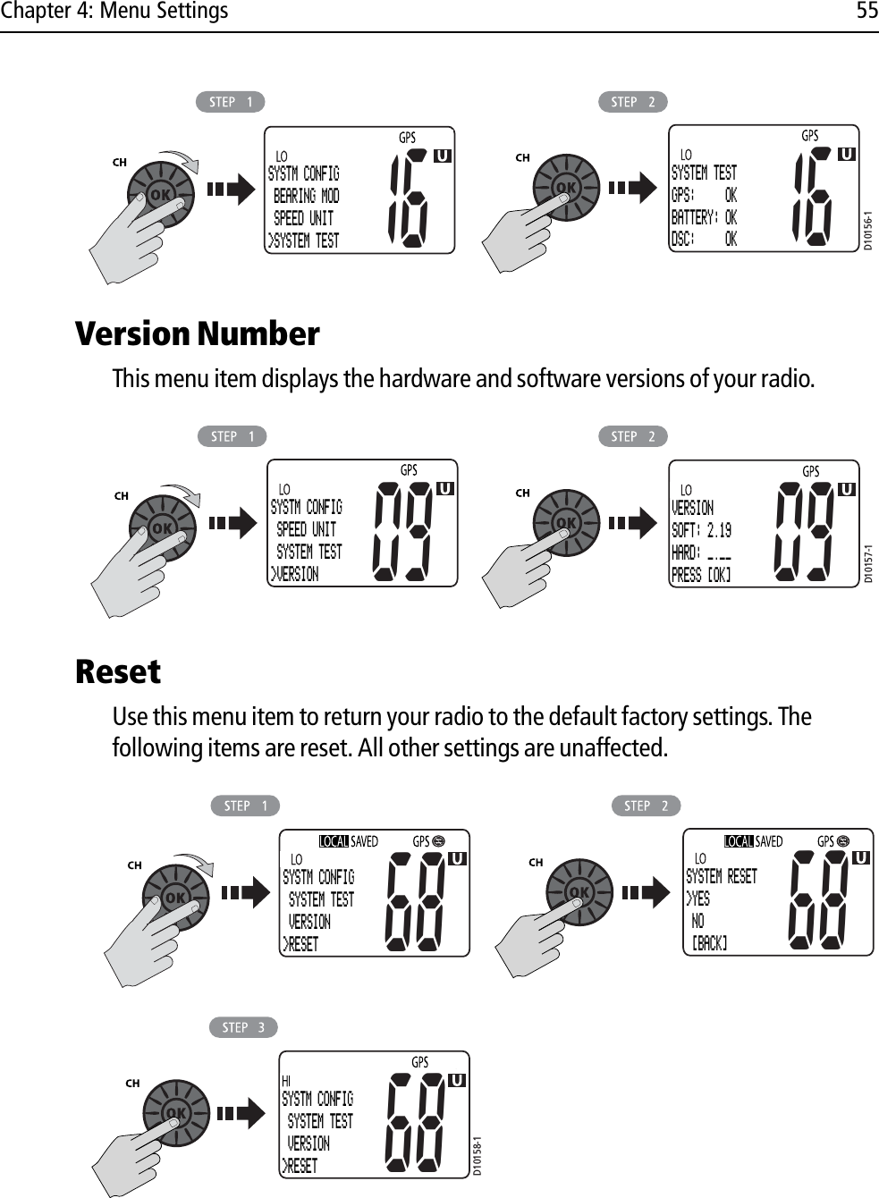 Chapter 4: Menu Settings 55            Version NumberThis menu item displays the hardware and software versions of your radio.            ResetUse this menu item to return your radio to the default factory settings. The following items are reset. All other settings are unaffected.            D10156-1SYSTM CONFIG BEARING MOD SPEED UNIT&gt;SYSTEM TEST16SYSTEM TESTGPS:     OKBATTERY: OKDSC:     OK16D10157-1SYSTM CONFIG SPEED UNIT SYSTEM TEST&gt;VERSION09VERSIONSOFT: 2.19HARD: _.__PRESS [OK]09D10158-168SYSTM CONFIG SYSTEM TEST VERSION&gt;RESETSYSTM CONFIG SYSTEM TEST VERSION&gt;RESET68SYSTEM RESET&gt;YES NO [BACK]68