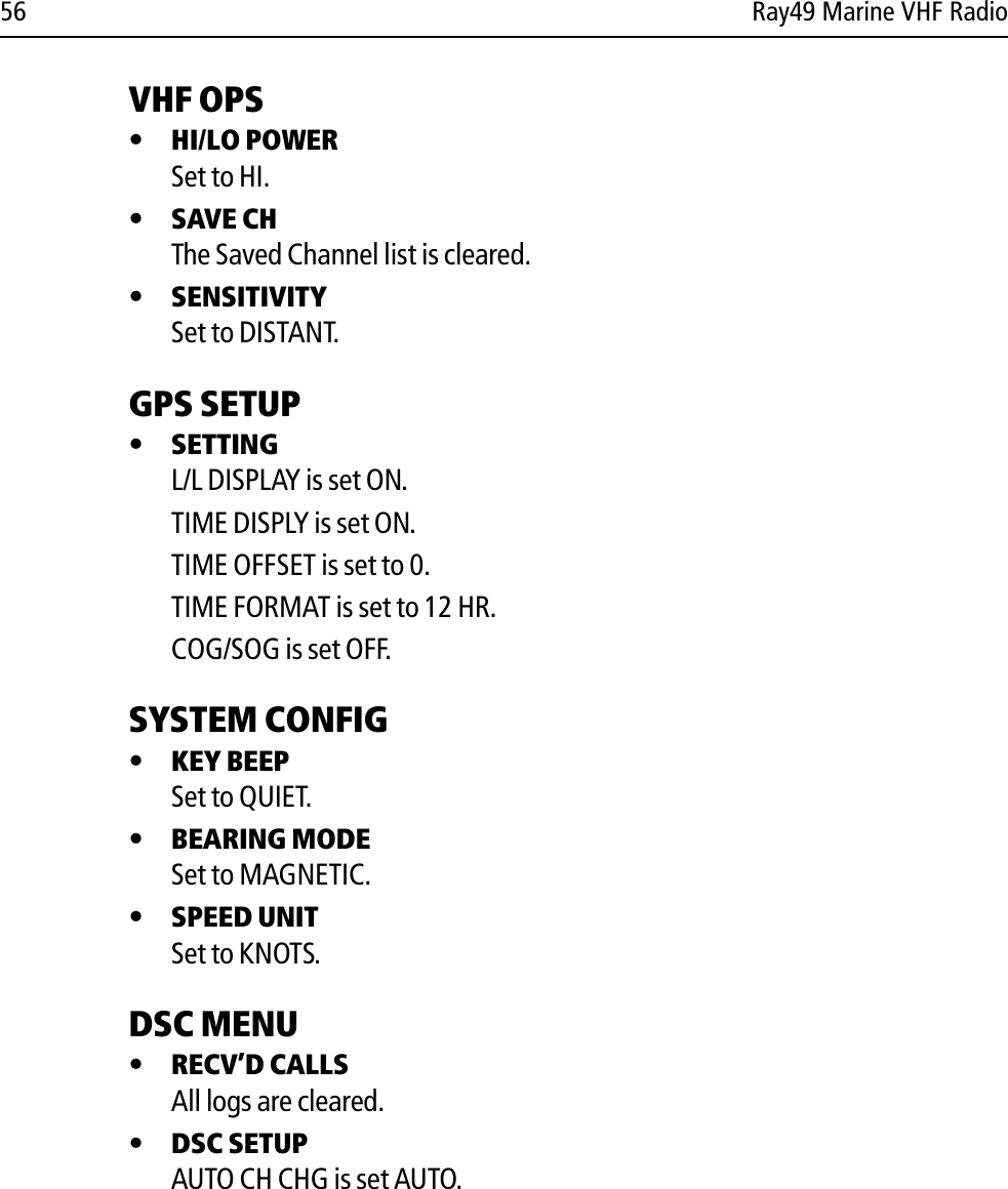 56 Ray49 Marine VHF RadioVHF OPS•HI/LO POWERSet to HI.•SAVE CHThe Saved Channel list is cleared.•SENSITIVITYSet to DISTANT.GPS SETUP •SETTINGL/L DISPLAY is set ON.TIME DISPLY is set ON.TIME OFFSET is set to 0.TIME FORMAT is set to 12 HR.COG/SOG is set OFF.SYSTEM CONFIG•KEY BEEPSet to QUIET.•BEARING MODESet to MAGNETIC.•SPEED UNITSet to KNOTS.DSC MENU•RECV’D CALLSAll logs are cleared.•DSC SETUPAUTO CH CHG is set AUTO.