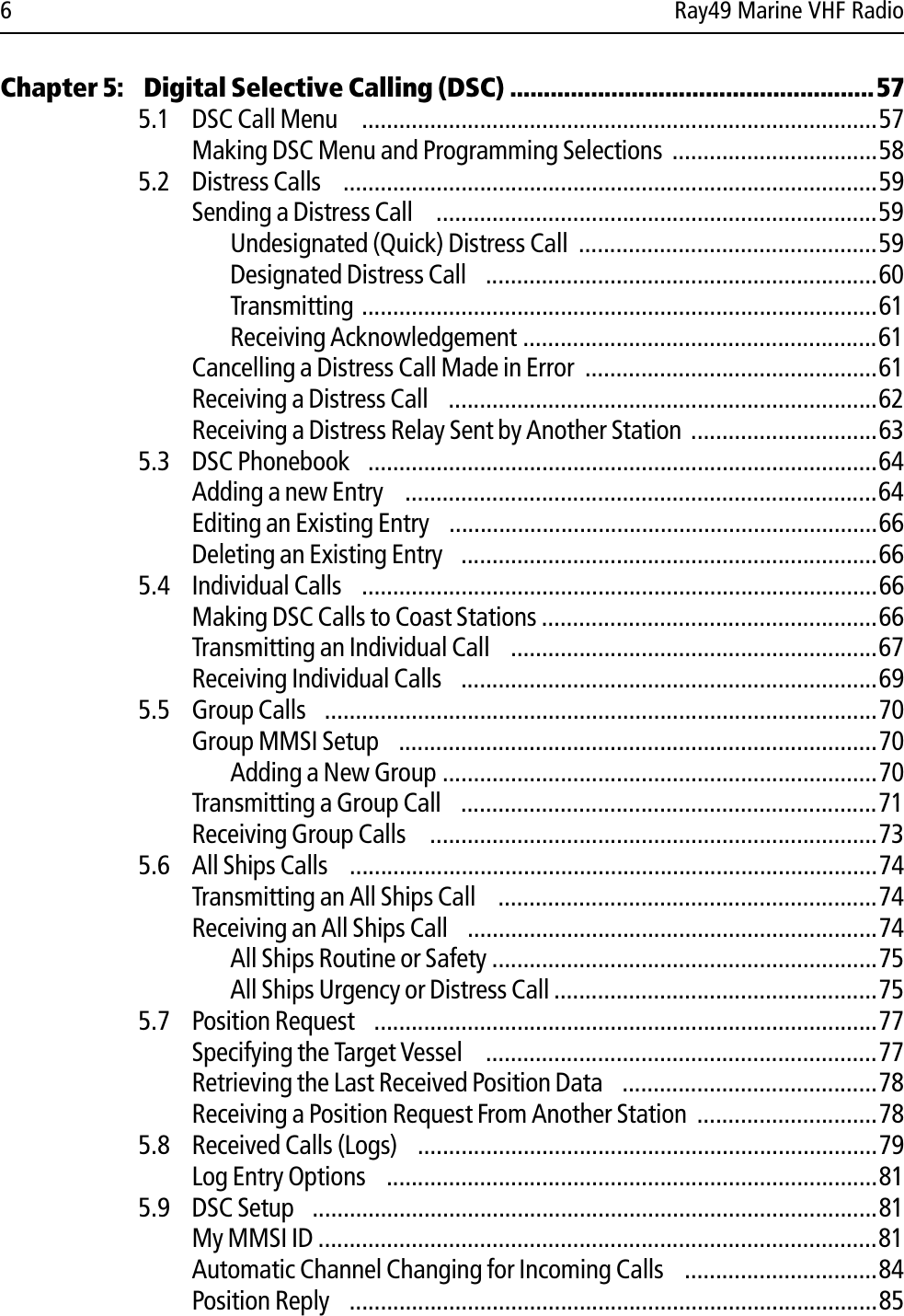 6 Ray49 Marine VHF RadioChapter 5:  Digital Selective Calling (DSC) ......................................................575.1 DSC Call Menu   ...................................................................................57Making DSC Menu and Programming Selections .................................585.2 Distress Calls  ......................................................................................59Sending a Distress Call   .......................................................................59Undesignated (Quick) Distress Call  ................................................59Designated Distress Call  ...............................................................60Transmitting ...................................................................................61Receiving Acknowledgement .........................................................61Cancelling a Distress Call Made in Error  ...............................................61Receiving a Distress Call  .....................................................................62Receiving a Distress Relay Sent by Another Station ..............................635.3 DSC Phonebook  ..................................................................................64Adding a new Entry  ............................................................................64Editing an Existing Entry  .....................................................................66Deleting an Existing Entry  ...................................................................665.4 Individual Calls  ...................................................................................66Making DSC Calls to Coast Stations ......................................................66Transmitting an Individual Call  ...........................................................67Receiving Individual Calls  ...................................................................695.5 Group Calls  .........................................................................................70Group MMSI Setup  .............................................................................70Adding a New Group ......................................................................70Transmitting a Group Call  ...................................................................71Receiving Group Calls   ........................................................................735.6 All Ships Calls  .....................................................................................74Transmitting an All Ships Call  .............................................................74Receiving an All Ships Call  ..................................................................74All Ships Routine or Safety ..............................................................75All Ships Urgency or Distress Call ....................................................755.7 Position Request  .................................................................................77Specifying the Target Vessel  ...............................................................77Retrieving the Last Received Position Data  .........................................78Receiving a Position Request From Another Station .............................785.8 Received Calls (Logs)  ..........................................................................79Log Entry Options  ...............................................................................815.9 DSC Setup  ...........................................................................................81My MMSI ID ..........................................................................................81Automatic Channel Changing for Incoming Calls  ...............................84Position Reply  .....................................................................................85