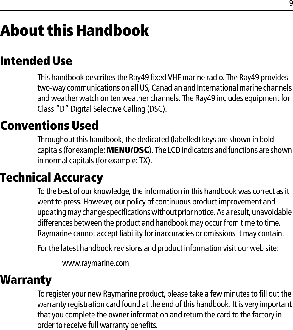 9About this HandbookIntended UseThis handbook describes the Ray49 fixed VHF marine radio. The Ray49 provides two-way communications on all US, Canadian and International marine channels and weather watch on ten weather channels. The Ray49 includes equipment for Class “D” Digital Selective Calling (DSC).Conventions Used Throughout this handbook, the dedicated (labelled) keys are shown in bold capitals (for example: MENU/DSC). The LCD indicators and functions are shown in normal capitals (for example: TX).Technical AccuracyTo the best of our knowledge, the information in this handbook was correct as it went to press. However, our policy of continuous product improvement and updating may change specifications without prior notice. As a result, unavoidable differences between the product and handbook may occur from time to time. Raymarine cannot accept liability for inaccuracies or omissions it may contain.For the latest handbook revisions and product information visit our web site:www.raymarine.comWarrantyTo register your new Raymarine product, please take a few minutes to fill out the warranty registration card found at the end of this handbook. It is very important that you complete the owner information and return the card to the factory in order to receive full warranty benefits.