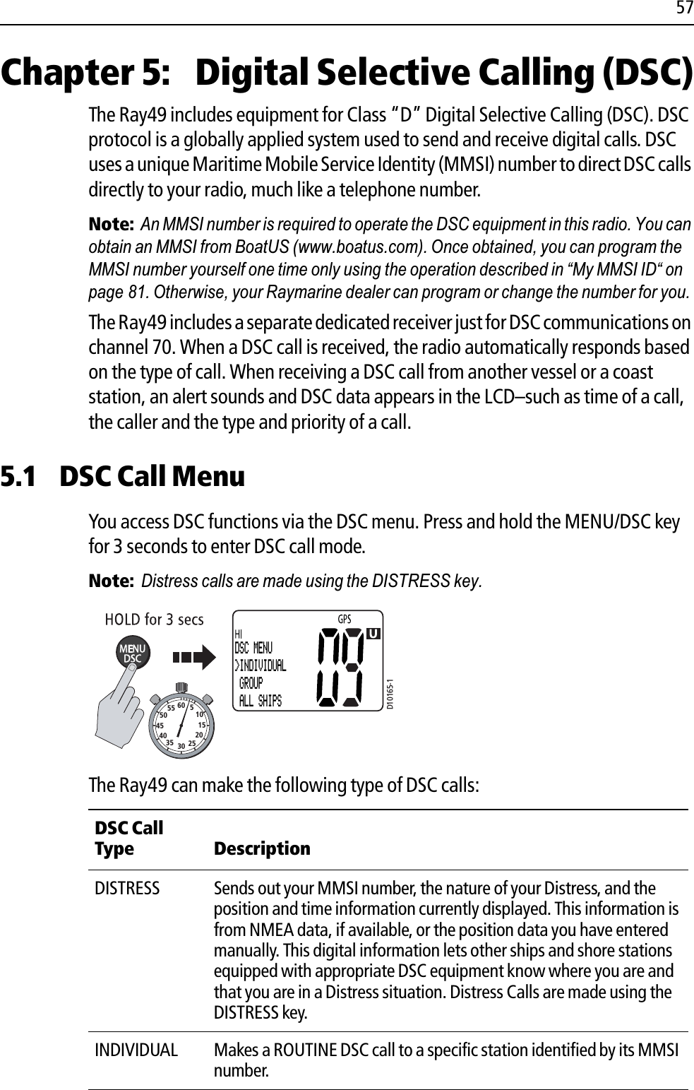 57Chapter 5:  Digital Selective Calling (DSC)The Ray49 includes equipment for Class “D” Digital Selective Calling (DSC). DSC protocol is a globally applied system used to send and receive digital calls. DSC uses a unique Maritime Mobile Service Identity (MMSI) number to direct DSC calls directly to your radio, much like a telephone number. Note:An MMSI number is required to operate the DSC equipment in this radio. You can obtain an MMSI from BoatUS (www.boatus.com). Once obtained, you can program the MMSI number yourself one time only using the operation described in “My MMSI ID“ on page 81. Otherwise, your Raymarine dealer can program or change the number for you.The Ray49 includes a separate dedicated receiver just for DSC communications on channel 70. When a DSC call is received, the radio automatically responds based on the type of call. When receiving a DSC call from another vessel or a coast station, an alert sounds and DSC data appears in the LCD–such as time of a call, the caller and the type and priority of a call. 5.1 DSC Call MenuYou access DSC functions via the DSC menu. Press and hold the MENU/DSC key for 3 seconds to enter DSC call mode.Note:Distress calls are made using the DISTRESS key.            The Ray49 can make the following type of DSC calls:DSC Call Type DescriptionDISTRESS Sends out your MMSI number, the nature of your Distress, and the position and time information currently displayed. This information is from NMEA data, if available, or the position data you have entered manually. This digital information lets other ships and shore stations equipped with appropriate DSC equipment know where you are and that you are in a Distress situation. Distress Calls are made using the DISTRESS key. INDIVIDUAL Makes a ROUTINE DSC call to a specific station identified by its MMSI number. D10165-110152025303540455055 60 5DSC MENU&gt;INDIVIDUAL GROUP ALL SHIPS