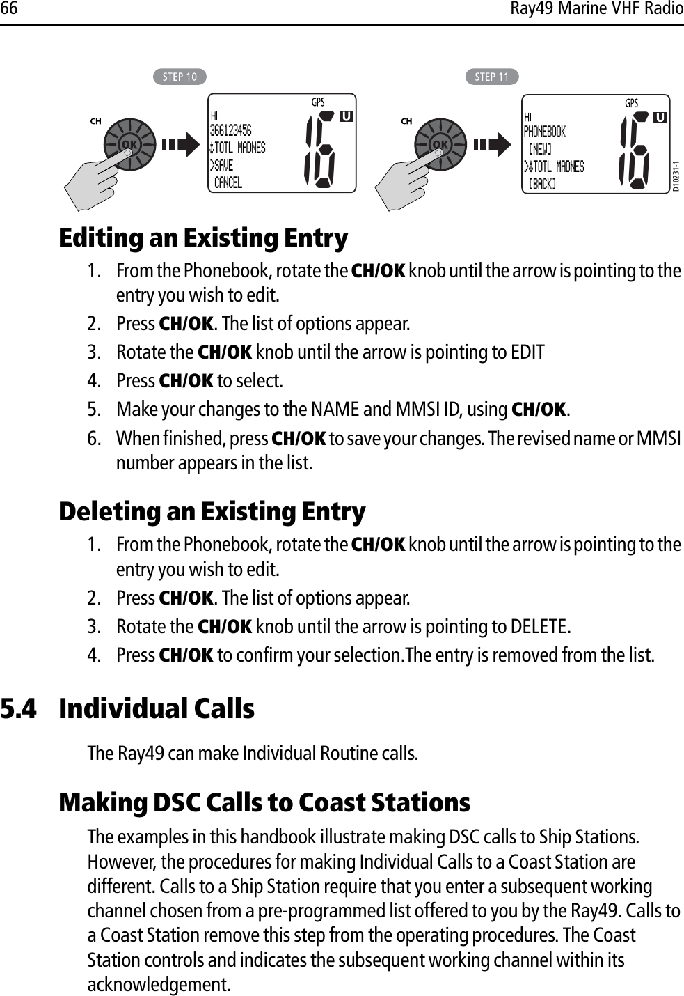 66 Ray49 Marine VHF Radio            Editing an Existing Entry1. From the Phonebook, rotate the CH/OK knob until the arrow is pointing to the entry you wish to edit.2. Press CH/OK. The list of options appear.3. Rotate the CH/OK knob until the arrow is pointing to EDIT4. Press CH/OK to select.5. Make your changes to the NAME and MMSI ID, using CH/OK.6. When finished, press CH/OK to save your changes. The revised name or MMSI number appears in the list.Deleting an Existing Entry1. From the Phonebook, rotate the CH/OK knob until the arrow is pointing to the entry you wish to edit.2. Press CH/OK. The list of options appear.3. Rotate the CH/OK knob until the arrow is pointing to DELETE.4. Press CH/OK to confirm your selection.The entry is removed from the list.5.4 Individual CallsThe Ray49 can make Individual Routine calls.Making DSC Calls to Coast StationsThe examples in this handbook illustrate making DSC calls to Ship Stations. However, the procedures for making Individual Calls to a Coast Station are different. Calls to a Ship Station require that you enter a subsequent working channel chosen from a pre-programmed list offered to you by the Ray49. Calls to a Coast Station remove this step from the operating procedures. The Coast Station controls and indicates the subsequent working channel within its acknowledgement.D10231-116366123456 TOTL MADNES&gt;SAVE CANCEL16PHONEBOOK [NEW]&gt; TOTL MADNES [BACK]