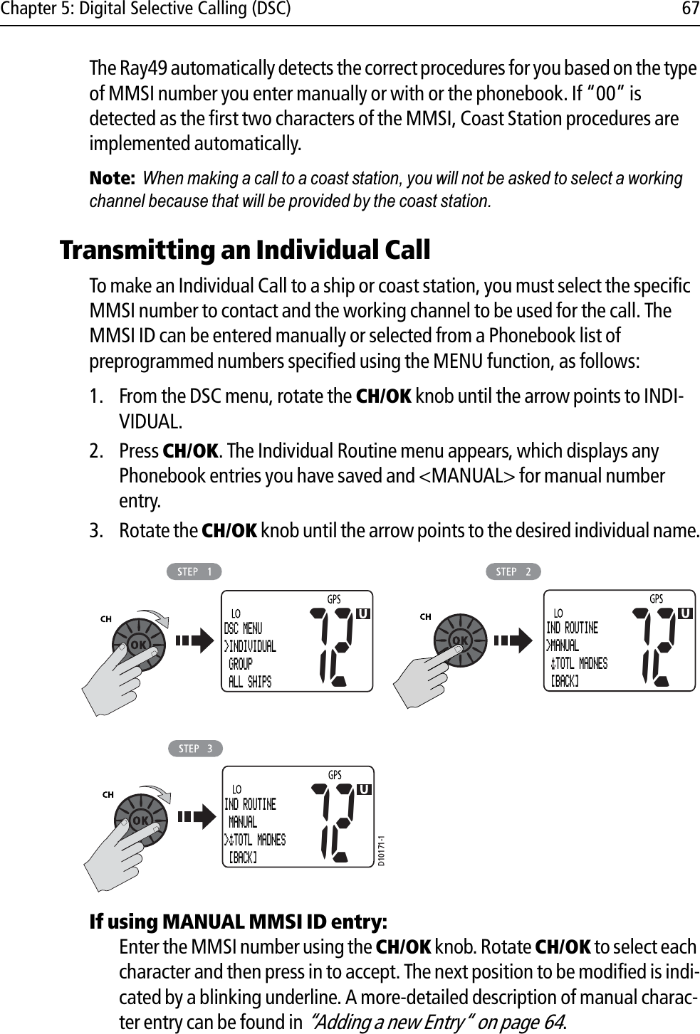 Chapter 5: Digital Selective Calling (DSC) 67The Ray49 automatically detects the correct procedures for you based on the type of MMSI number you enter manually or with or the phonebook. If “00” is detected as the first two characters of the MMSI, Coast Station procedures are implemented automatically.Note:When making a call to a coast station, you will not be asked to select a working channel because that will be provided by the coast station.Transmitting an Individual CallTo make an Individual Call to a ship or coast station, you must select the specific MMSI number to contact and the working channel to be used for the call. The MMSI ID can be entered manually or selected from a Phonebook list of preprogrammed numbers specified using the MENU function, as follows:1. From the DSC menu, rotate the CH/OK knob until the arrow points to INDI-VIDUAL.2. Press CH/OK. The Individual Routine menu appears, which displays any Phonebook entries you have saved and &lt;MANUAL&gt; for manual number entry.3. Rotate the CH/OK knob until the arrow points to the desired individual name.            If using MANUAL MMSI ID entry:Enter the MMSI number using the CH/OK knob. Rotate CH/OK to select each character and then press in to accept. The next position to be modified is indi-cated by a blinking underline. A more-detailed description of manual charac-ter entry can be found in “Adding a new Entry“ on page 64.D10171-1DSC MENU&gt;INDIVIDUAL GROUP ALL SHIPS7272IND ROUTINE MANUAL&gt; TOTL MADNES  [BACK]72IND ROUTINE&gt;MANUAL  TOTL MADNES  [BACK]