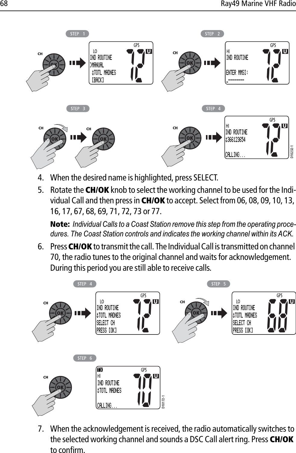 68 Ray49 Marine VHF Radio            4. When the desired name is highlighted, press SELECT.5. Rotate the CH/OK knob to select the working channel to be used for the Indi-vidual Call and then press in CH/OK to accept. Select from 06, 08, 09, 10, 13, 16, 17, 67, 68, 69, 71, 72, 73 or 77.Note:Individual Calls to a Coast Station remove this step from the operating proce-dures. The Coast Station controls and indicates the working channel within its ACK.6. Press CH/OK to transmit the call. The Individual Call is transmitted on channel 70, the radio tunes to the original channel and waits for acknowledgement. During this period you are still able to receive calls.             7. When the acknowledgement is received, the radio automatically switches to the selected working channel and sounds a DSC Call alert ring. Press CH/OK to confirm.D10232-172IND ROUTINE 366123654CALLING...IND ROUTINEENTER MMSI:_--------7272IND ROUTINE&gt;MANUAL  TOTL MADNES  [BACK]D10172-1IND ROUTINE TOTL MADNES SELECT CHPRESS [OK]72 68IND ROUTINE TOTL MADNES SELECT CHPRESS [OK]70IND ROUTINE TOTL MADNES CALLING...